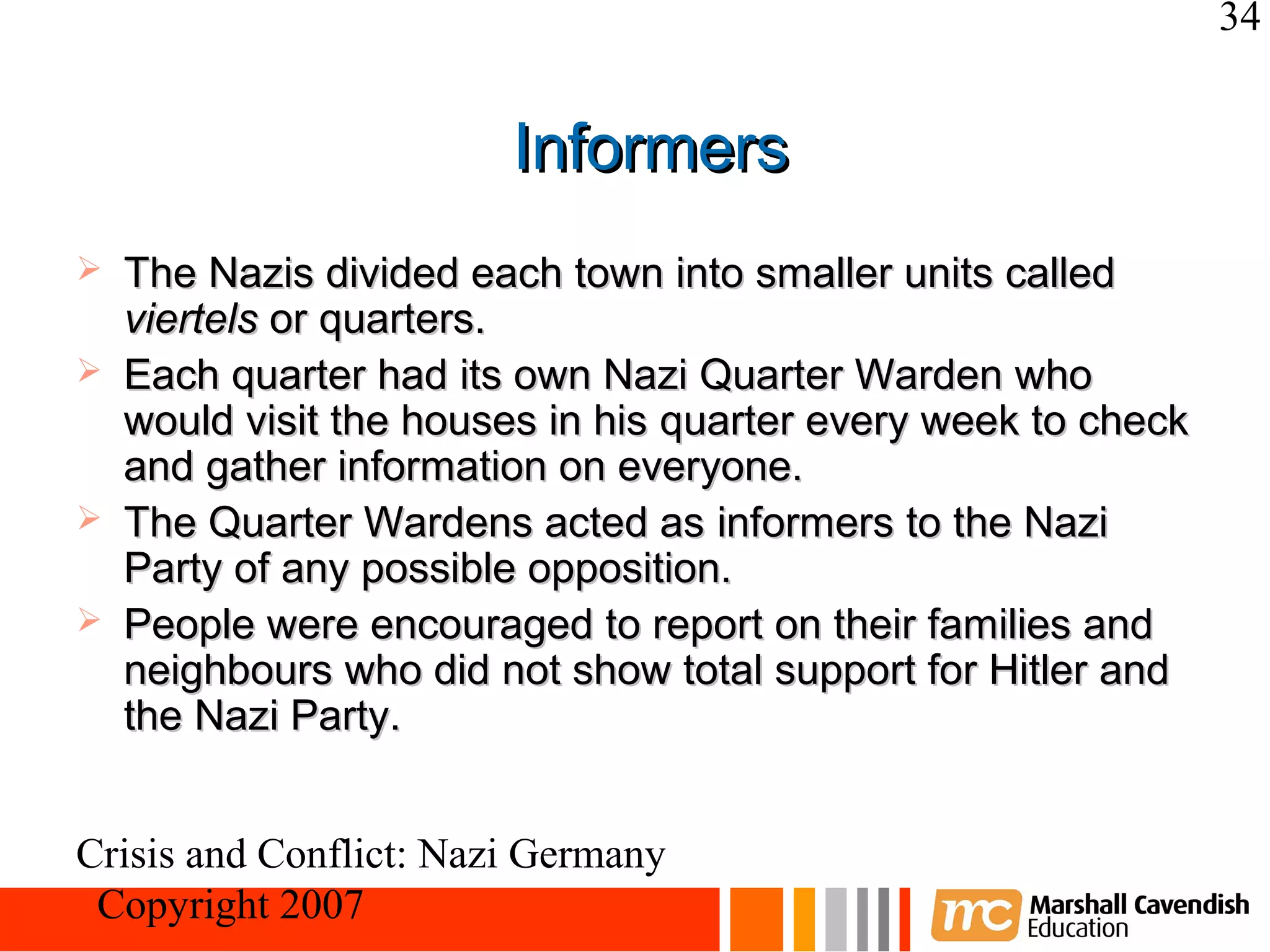 34


                        Informers
   The Nazis divided each town into smaller units called
    viertels or quarters.
   Each quarter had its own Nazi Quarter Warden who
    would visit the houses in his quarter every week to check
    and gather information on everyone.
   The Quarter Wardens acted as informers to the Nazi
    Party of any possible opposition.
   People were encouraged to report on their families and
    neighbours who did not show total support for Hitler and
    the Nazi Party.


Crisis and Conflict: Nazi Germany
 Copyright 2007
 