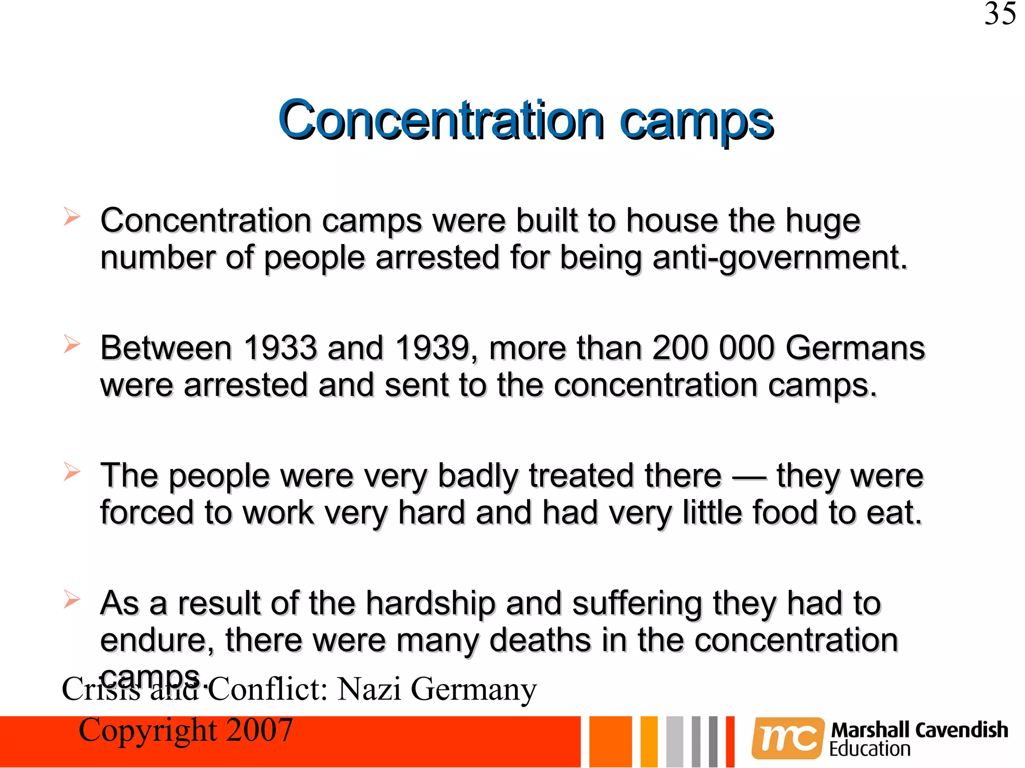35


                Concentration camps
   Concentration camps were built to house the huge
    number of people arrested for being anti-government.

   Between 1933 and 1939, more than 200 000 Germans
    were arrested and sent to the concentration camps.

   The people were very badly treated there — they were
    forced to work very hard and had very little food to eat.

 As a result of the hardship and suffering they had to
  endure, there were many deaths in the concentration
  camps.
Crisis and Conflict: Nazi Germany
 Copyright 2007
 