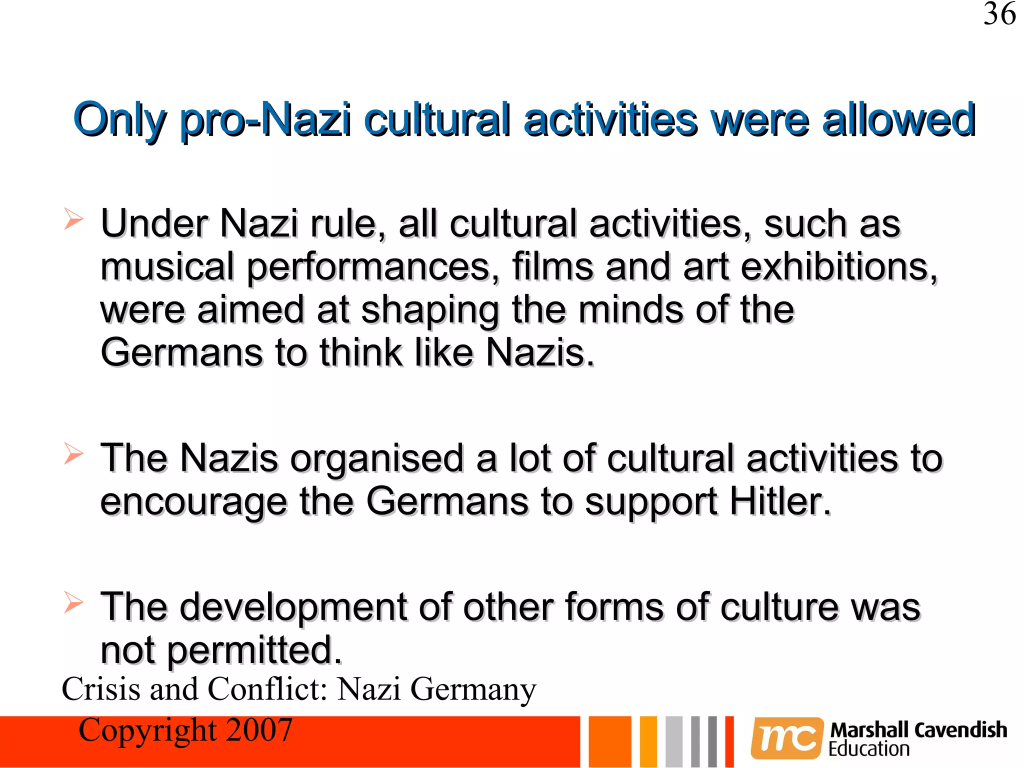 36


Only pro-Nazi cultural activities were allowed

   Under Nazi rule, all cultural activities, such as
    musical performances, films and art exhibitions,
    were aimed at shaping the minds of the
    Germans to think like Nazis.

   The Nazis organised a lot of cultural activities to
    encourage the Germans to support Hitler.

   The development of other forms of culture was
    not permitted.
Crisis and Conflict: Nazi Germany
 Copyright 2007
 