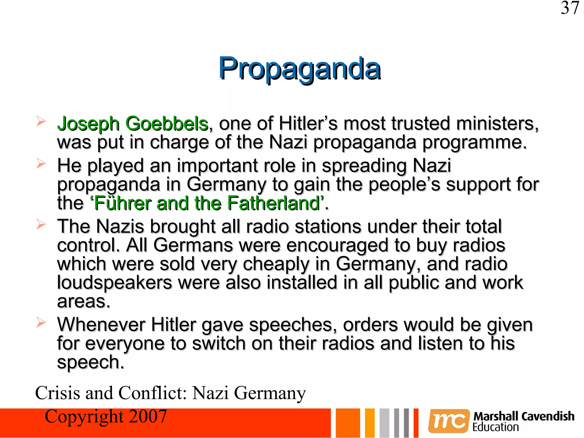 37


                      Propaganda
   Joseph Goebbels, one of Hitler’s most trusted ministers,
    was put in charge of the Nazi propaganda programme.
   He played an important role in spreading Nazi
    propaganda in Germany to gain the people’s support for
    the ‘Führer and the Fatherland’.
   The Nazis brought all radio stations under their total
    control. All Germans were encouraged to buy radios
    which were sold very cheaply in Germany, and radio
    loudspeakers were also installed in all public and work
    areas.
   Whenever Hitler gave speeches, orders would be given
    for everyone to switch on their radios and listen to his
    speech.
Crisis and Conflict: Nazi Germany
 Copyright 2007
 