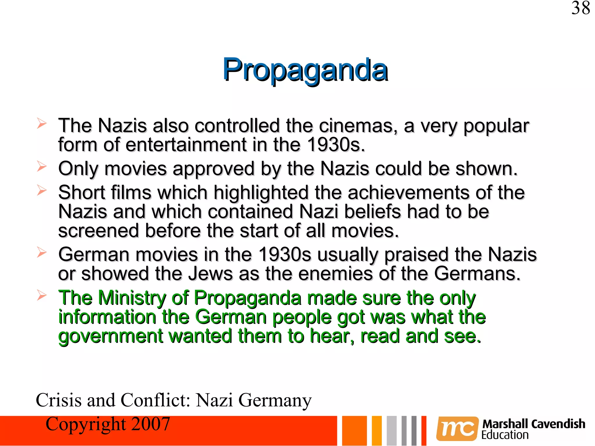 38


                      Propaganda
   The Nazis also controlled the cinemas, a very popular
    form of entertainment in the 1930s.
   Only movies approved by the Nazis could be shown.
   Short films which highlighted the achievements of the
    Nazis and which contained Nazi beliefs had to be
    screened before the start of all movies.
   German movies in the 1930s usually praised the Nazis
    or showed the Jews as the enemies of the Germans.
   The Ministry of Propaganda made sure the only
    information the German people got was what the
    government wanted them to hear, read and see.


Crisis and Conflict: Nazi Germany
 Copyright 2007
 