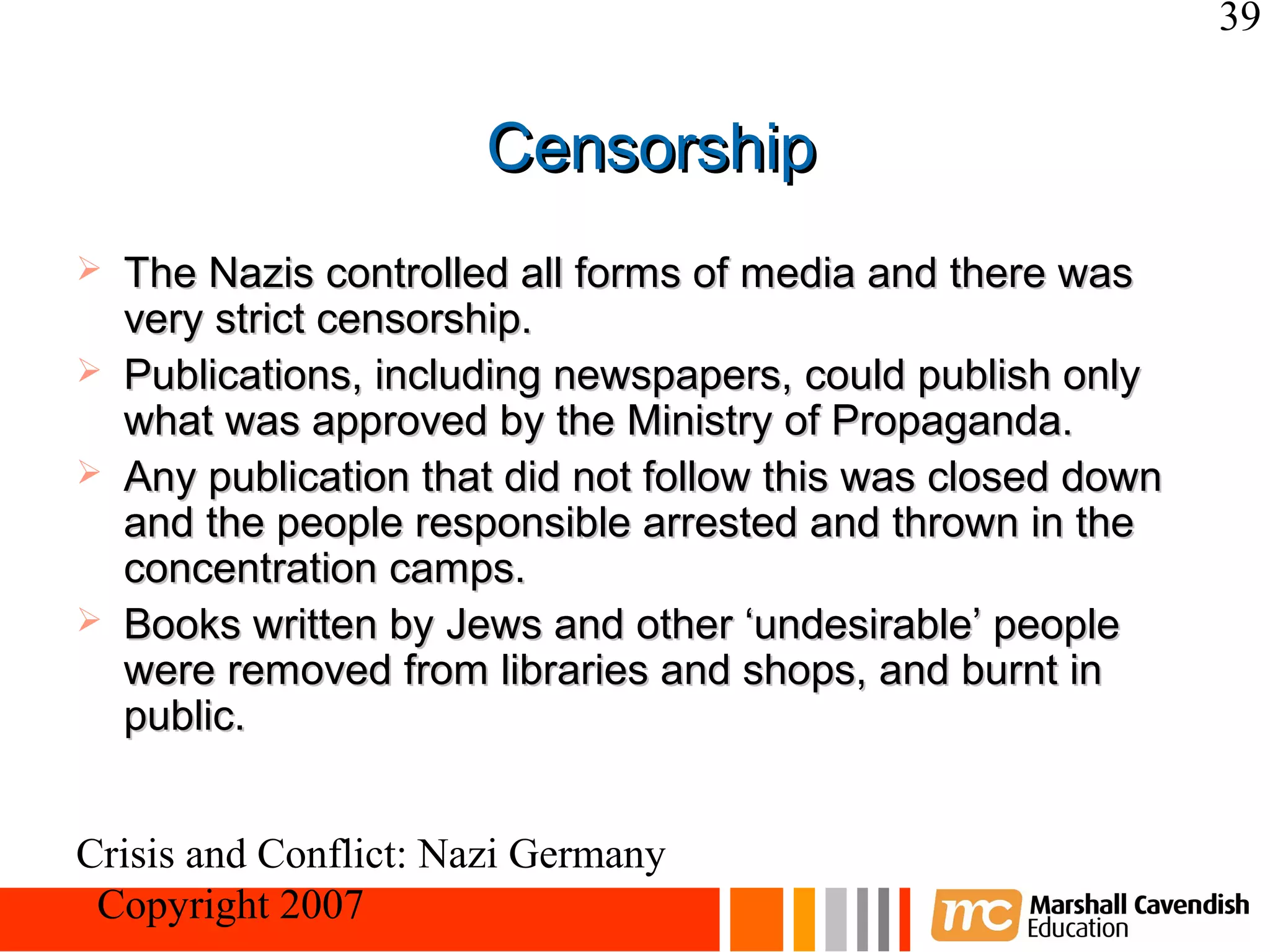 39


                       Censorship
   The Nazis controlled all forms of media and there was
    very strict censorship.
   Publications, including newspapers, could publish only
    what was approved by the Ministry of Propaganda.
   Any publication that did not follow this was closed down
    and the people responsible arrested and thrown in the
    concentration camps.
   Books written by Jews and other ‘undesirable’ people
    were removed from libraries and shops, and burnt in
    public.


Crisis and Conflict: Nazi Germany
 Copyright 2007
 