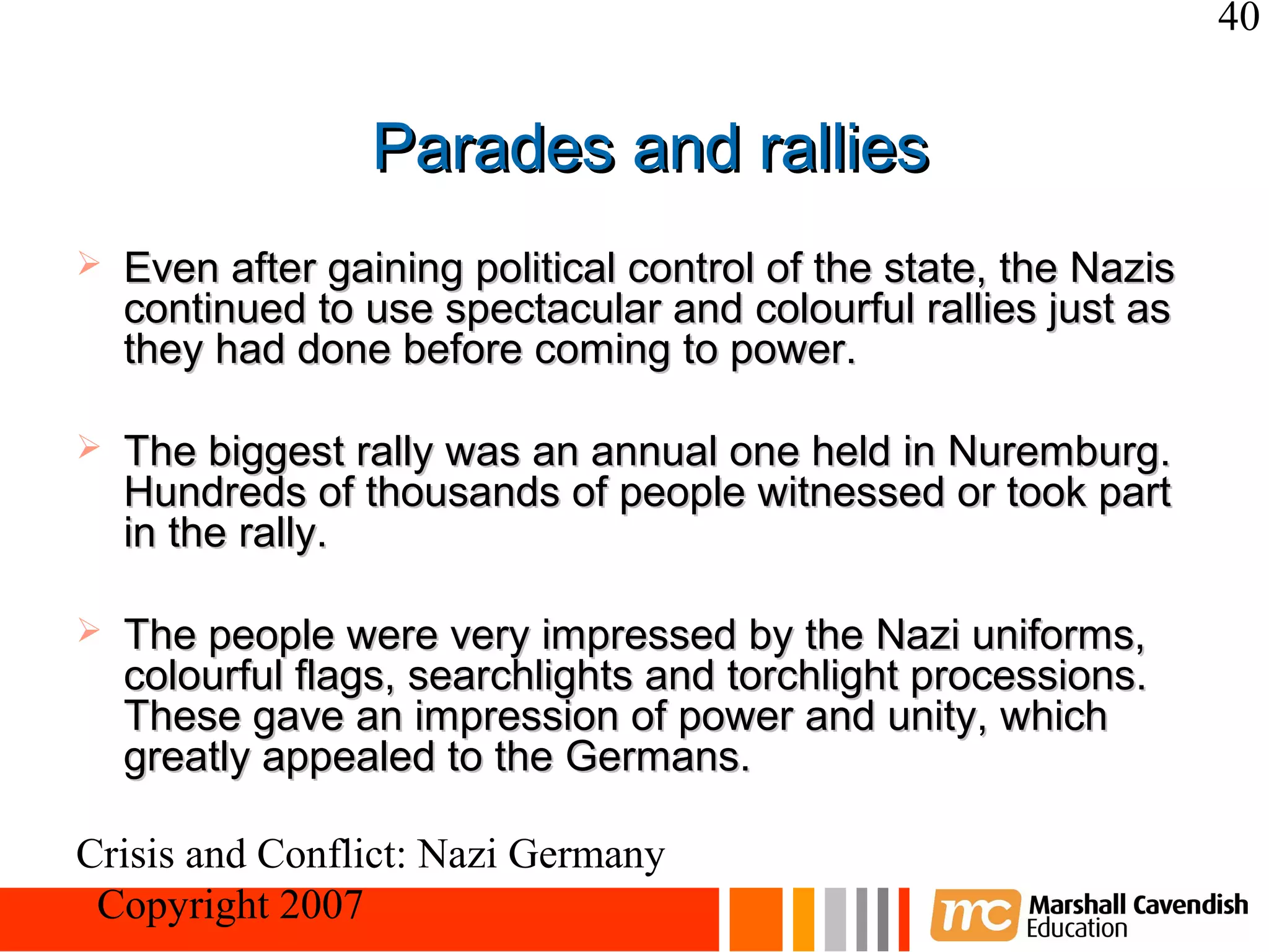 40


                  Parades and rallies
   Even after gaining political control of the state, the Nazis
    continued to use spectacular and colourful rallies just as
    they had done before coming to power.

   The biggest rally was an annual one held in Nuremburg.
    Hundreds of thousands of people witnessed or took part
    in the rally.

   The people were very impressed by the Nazi uniforms,
    colourful flags, searchlights and torchlight processions.
    These gave an impression of power and unity, which
    greatly appealed to the Germans.

Crisis and Conflict: Nazi Germany
 Copyright 2007
 