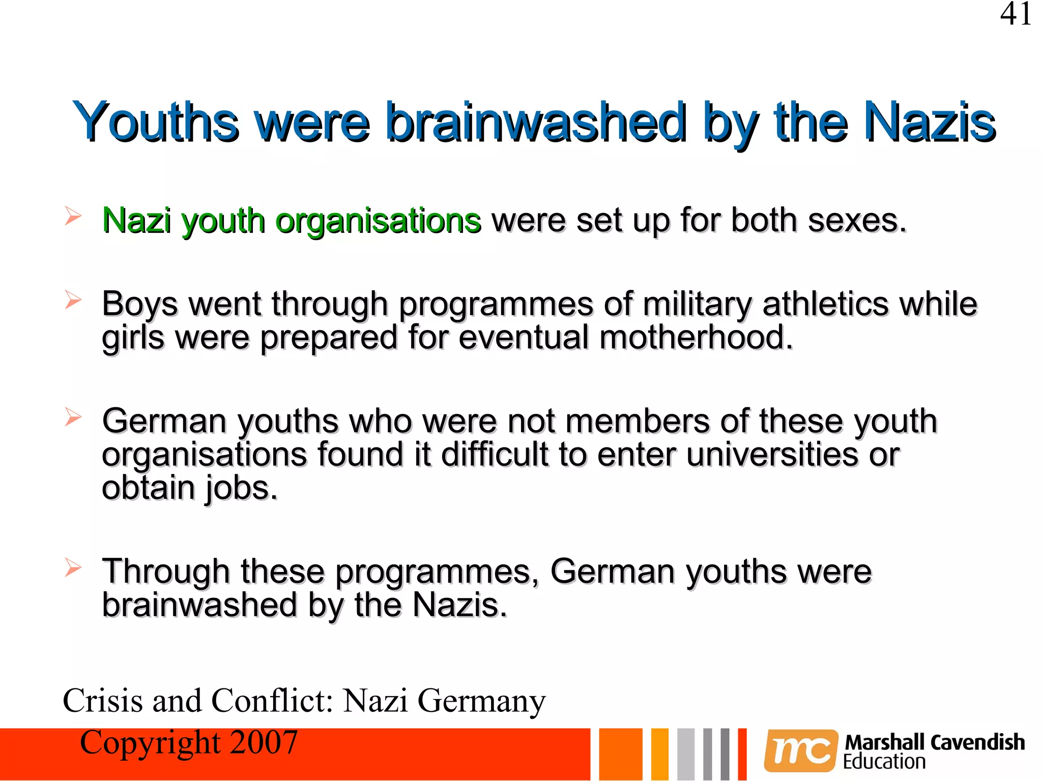 41


Youths were brainwashed by the Nazis
   Nazi youth organisations were set up for both sexes.

   Boys went through programmes of military athletics while
    girls were prepared for eventual motherhood.

   German youths who were not members of these youth
    organisations found it difficult to enter universities or
    obtain jobs.

   Through these programmes, German youths were
    brainwashed by the Nazis.

Crisis and Conflict: Nazi Germany
 Copyright 2007
 
