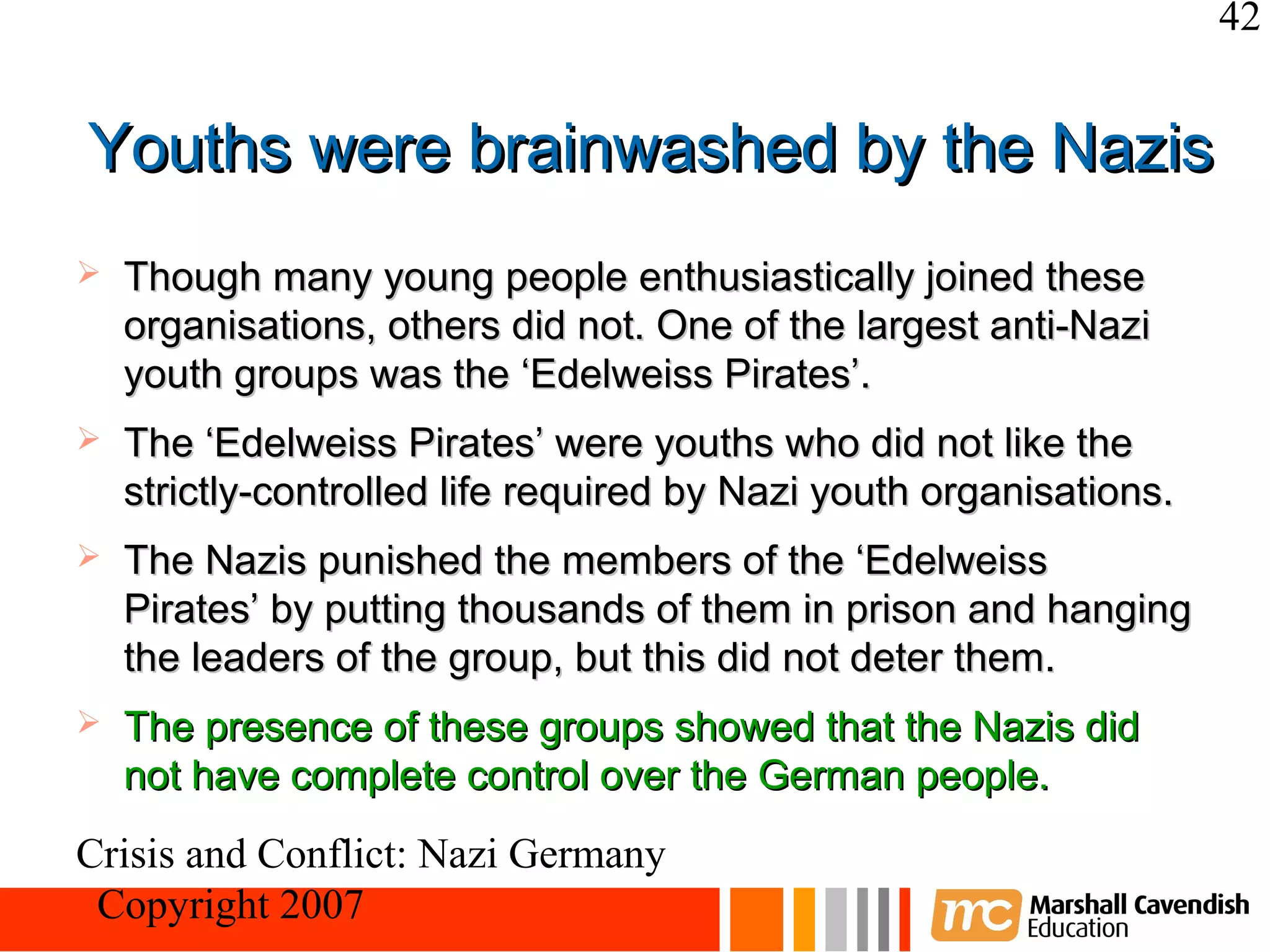 42


Youths were brainwashed by the Nazis
   Though many young people enthusiastically joined these
    organisations, others did not. One of the largest anti-Nazi
    youth groups was the ‘Edelweiss Pirates’.
   The ‘Edelweiss Pirates’ were youths who did not like the
    strictly-controlled life required by Nazi youth organisations.
   The Nazis punished the members of the ‘Edelweiss
    Pirates’ by putting thousands of them in prison and hanging
    the leaders of the group, but this did not deter them.
   The presence of these groups showed that the Nazis did
    not have complete control over the German people.
Crisis and Conflict: Nazi Germany
 Copyright 2007
 
