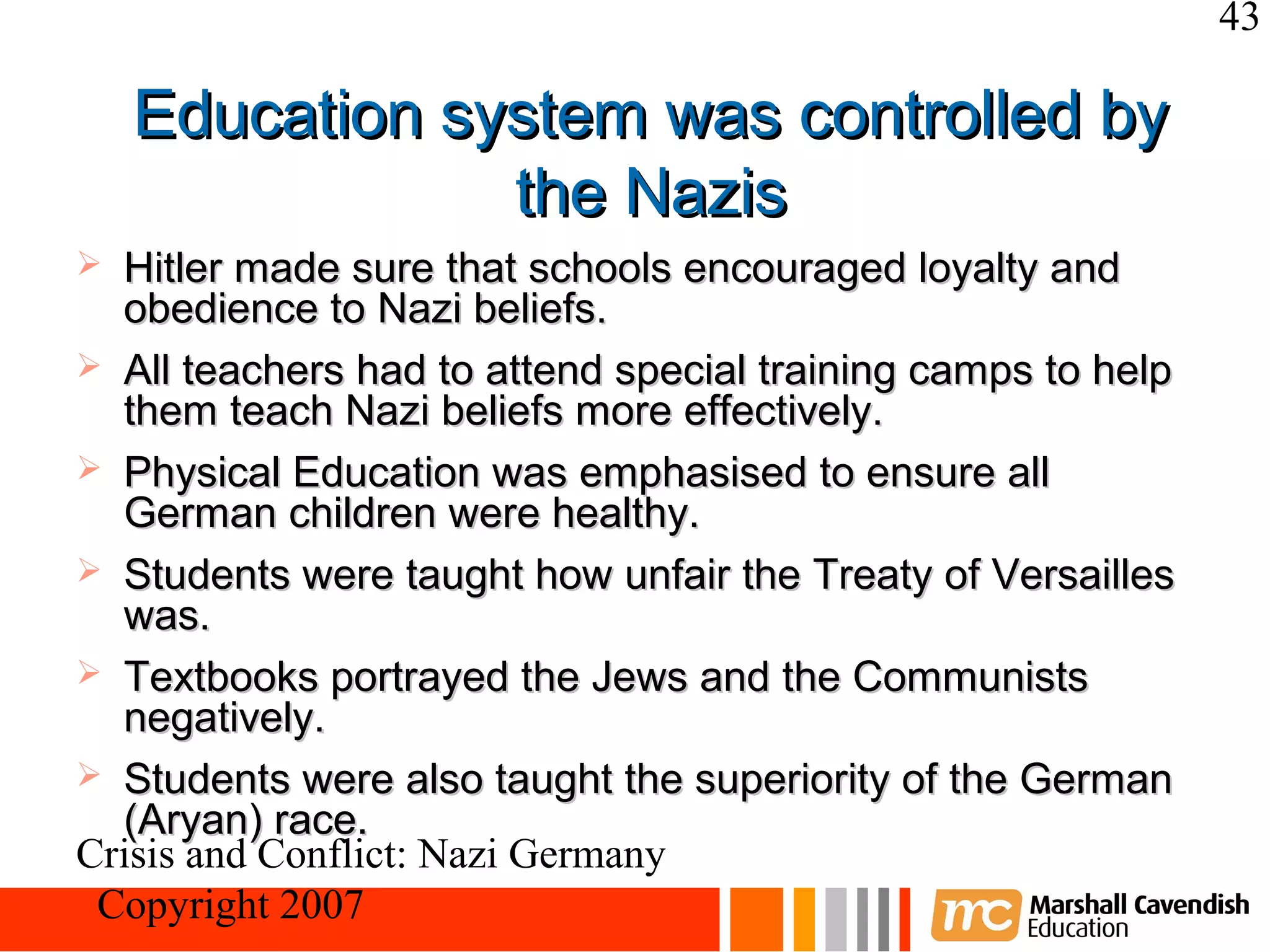 43

    Education system was controlled by
                the Nazis
 Hitler made sure that schools encouraged loyalty and
  obedience to Nazi beliefs.
 All teachers had to attend special training camps to help
  them teach Nazi beliefs more effectively.
 Physical Education was emphasised to ensure all
  German children were healthy.
 Students were taught how unfair the Treaty of Versailles
  was.
 Textbooks portrayed the Jews and the Communists
  negatively.
 Students were also taught the superiority of the German
  (Aryan) race.
Crisis and Conflict: Nazi Germany
 Copyright 2007
 