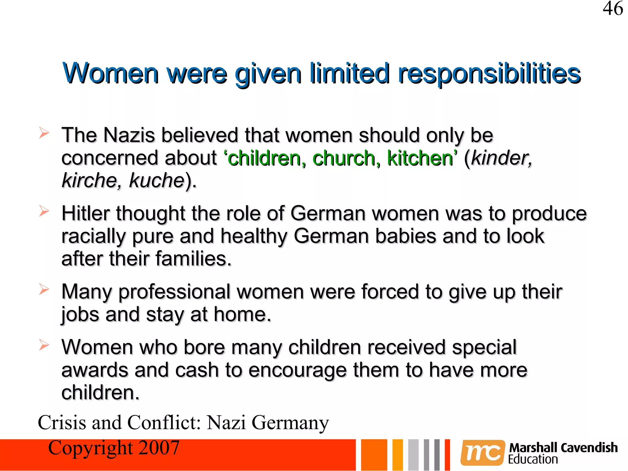 46


    Women were given limited responsibilities

   The Nazis believed that women should only be
    concerned about ‘children, church, kitchen’ (kinder,
    kirche, kuche).
   Hitler thought the role of German women was to produce
    racially pure and healthy German babies and to look
    after their families.
   Many professional women were forced to give up their
    jobs and stay at home.
 Women who bore many children received special
  awards and cash to encourage them to have more
  children.
Crisis and Conflict: Nazi Germany
 Copyright 2007
 