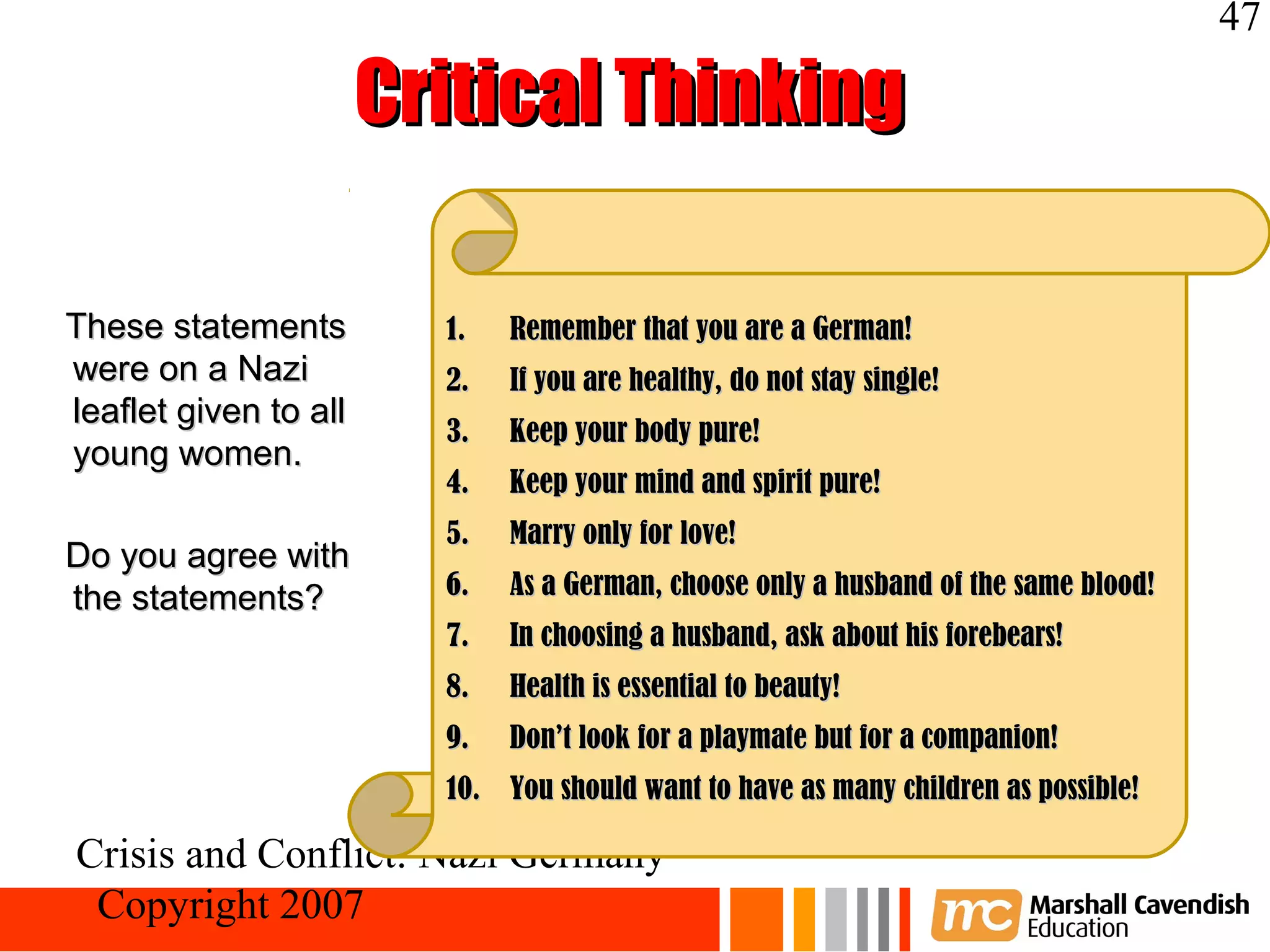 47

                       Critical Thinking

These statements         1.   Remember that you are a German!
were on a Nazi           2.   If you are healthy, do not stay single!
leaflet given to all
                         3.   Keep your body pure!
young women.
                         4.   Keep your mind and spirit pure!
                         5.   Marry only for love!
Do you agree with
the statements?          6.   As a German, choose only a husband of the same blood!
                         7.   In choosing a husband, ask about his forebears!
                         8.   Health is essential to beauty!
                         9.   Don’t look for a playmate but for a companion!
                         10. You should want to have as many children as possible!

Crisis and Conflict: Nazi Germany
 Copyright 2007
 