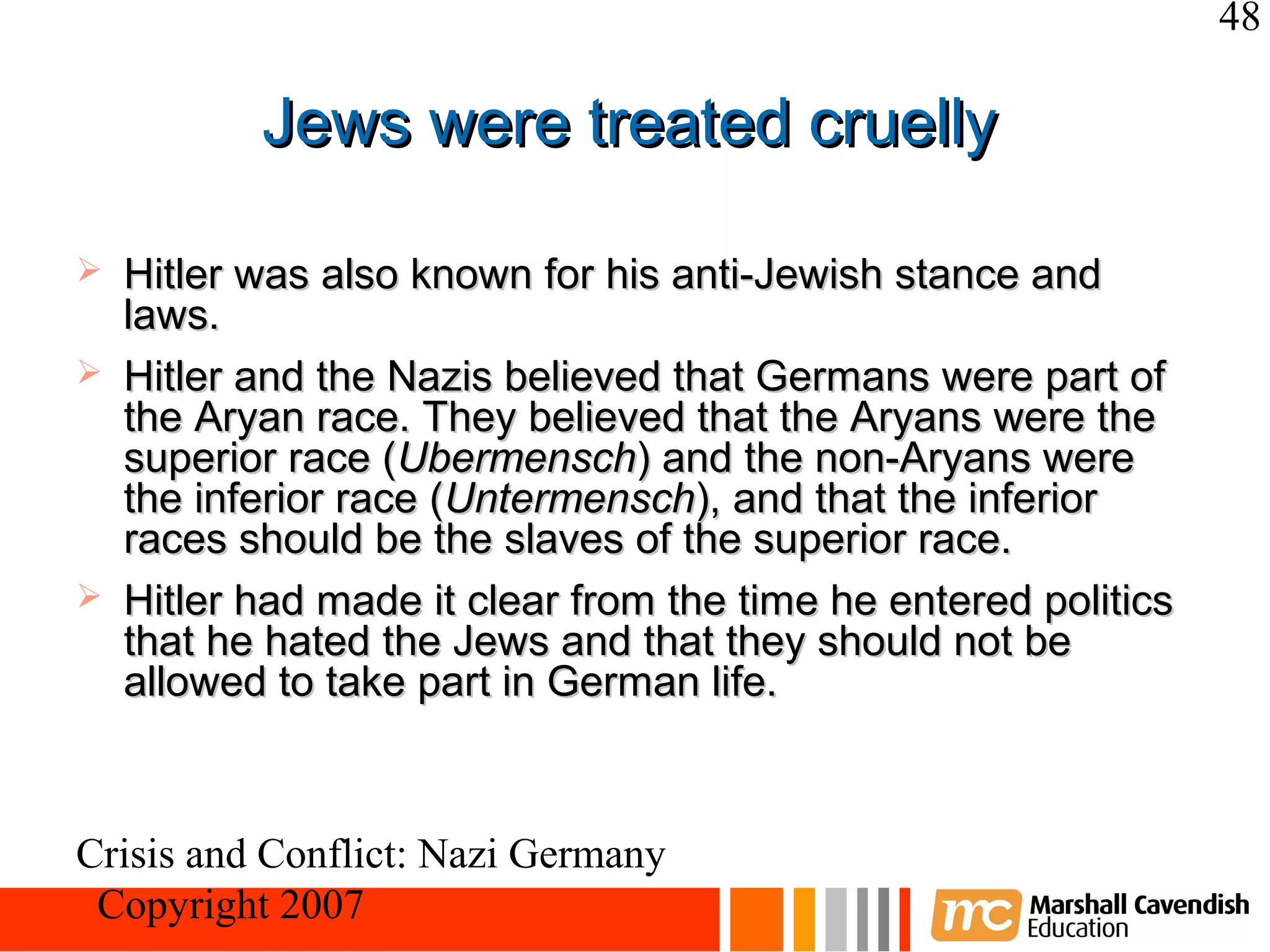 48

           Jews were treated cruelly

   Hitler was also known for his anti-Jewish stance and
    laws.
   Hitler and the Nazis believed that Germans were part of
    the Aryan race. They believed that the Aryans were the
    superior race (Ubermensch) and the non-Aryans were
    the inferior race (Untermensch), and that the inferior
    races should be the slaves of the superior race.
   Hitler had made it clear from the time he entered politics
    that he hated the Jews and that they should not be
    allowed to take part in German life.



Crisis and Conflict: Nazi Germany
 Copyright 2007
 