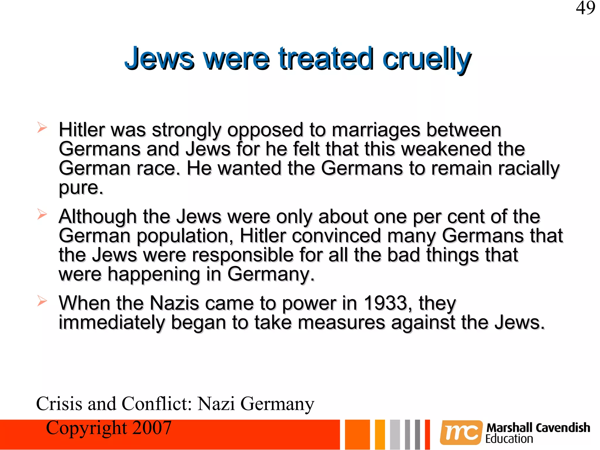 49

          Jews were treated cruelly

   Hitler was strongly opposed to marriages between
    Germans and Jews for he felt that this weakened the
    German race. He wanted the Germans to remain racially
    pure.
   Although the Jews were only about one per cent of the
    German population, Hitler convinced many Germans that
    the Jews were responsible for all the bad things that
    were happening in Germany.
   When the Nazis came to power in 1933, they
    immediately began to take measures against the Jews.



Crisis and Conflict: Nazi Germany
 Copyright 2007
 