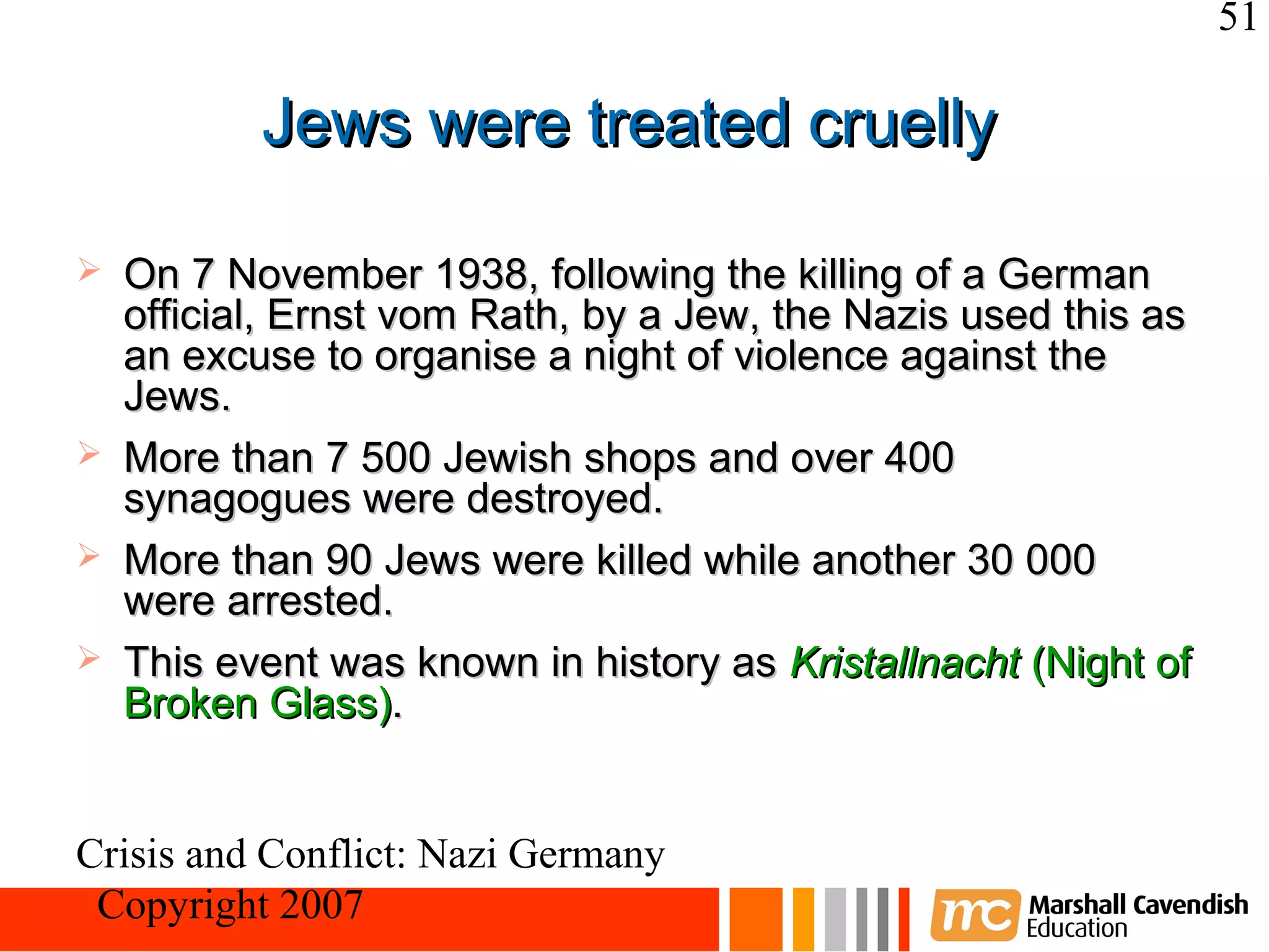 51

           Jews were treated cruelly

   On 7 November 1938, following the killing of a German
    official, Ernst vom Rath, by a Jew, the Nazis used this as
    an excuse to organise a night of violence against the
    Jews.
   More than 7 500 Jewish shops and over 400
    synagogues were destroyed.
   More than 90 Jews were killed while another 30 000
    were arrested.
   This event was known in history as Kristallnacht (Night of
    Broken Glass).


Crisis and Conflict: Nazi Germany
 Copyright 2007
 