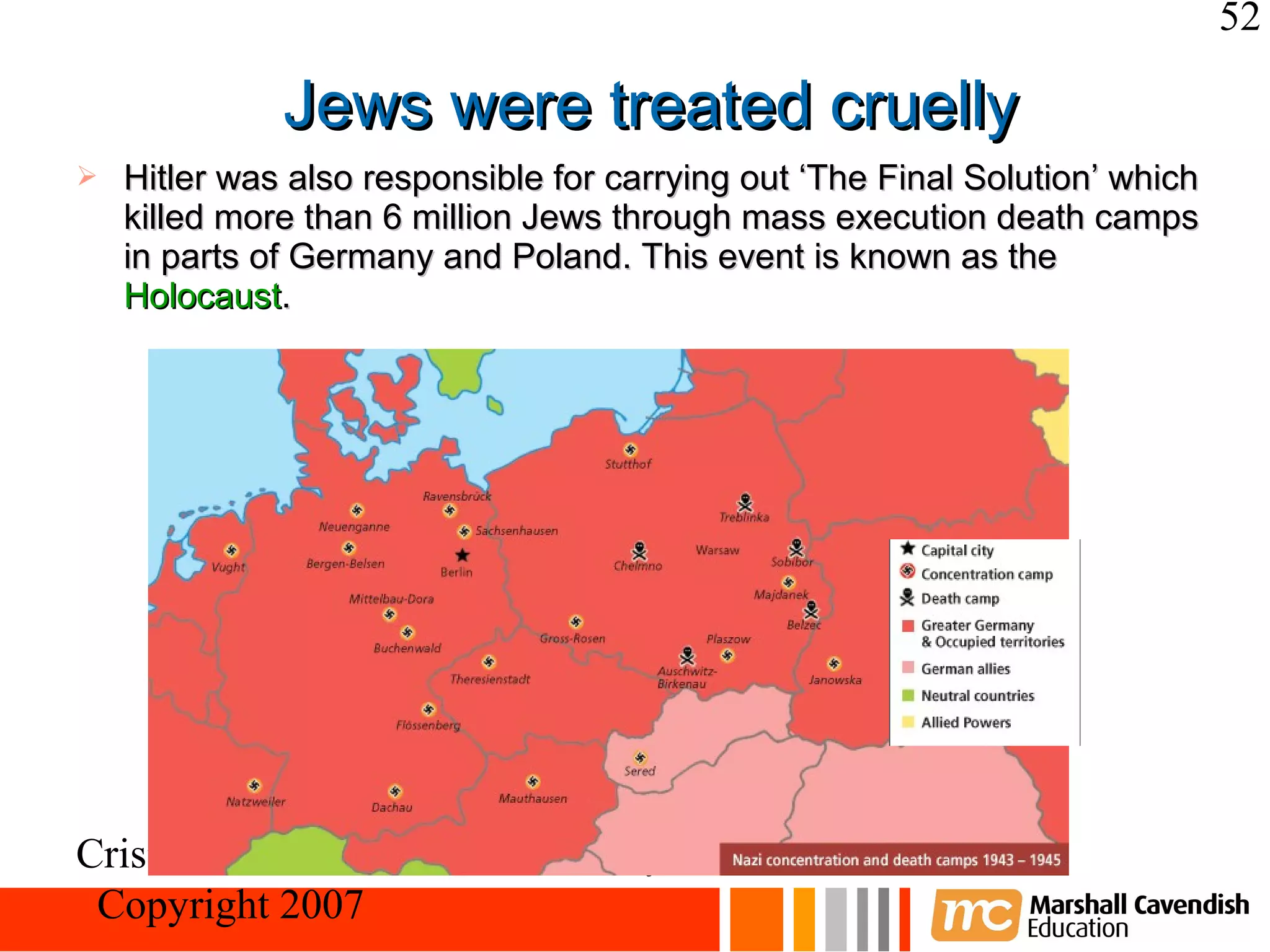 52

              Jews were treated cruelly
   Hitler was also responsible for carrying out ‘The Final Solution’ which
    killed more than 6 million Jews through mass execution death camps
    in parts of Germany and Poland. This event is known as the
    Holocaust.




Crisis and Conflict: Nazi Germany
 Copyright 2007
 