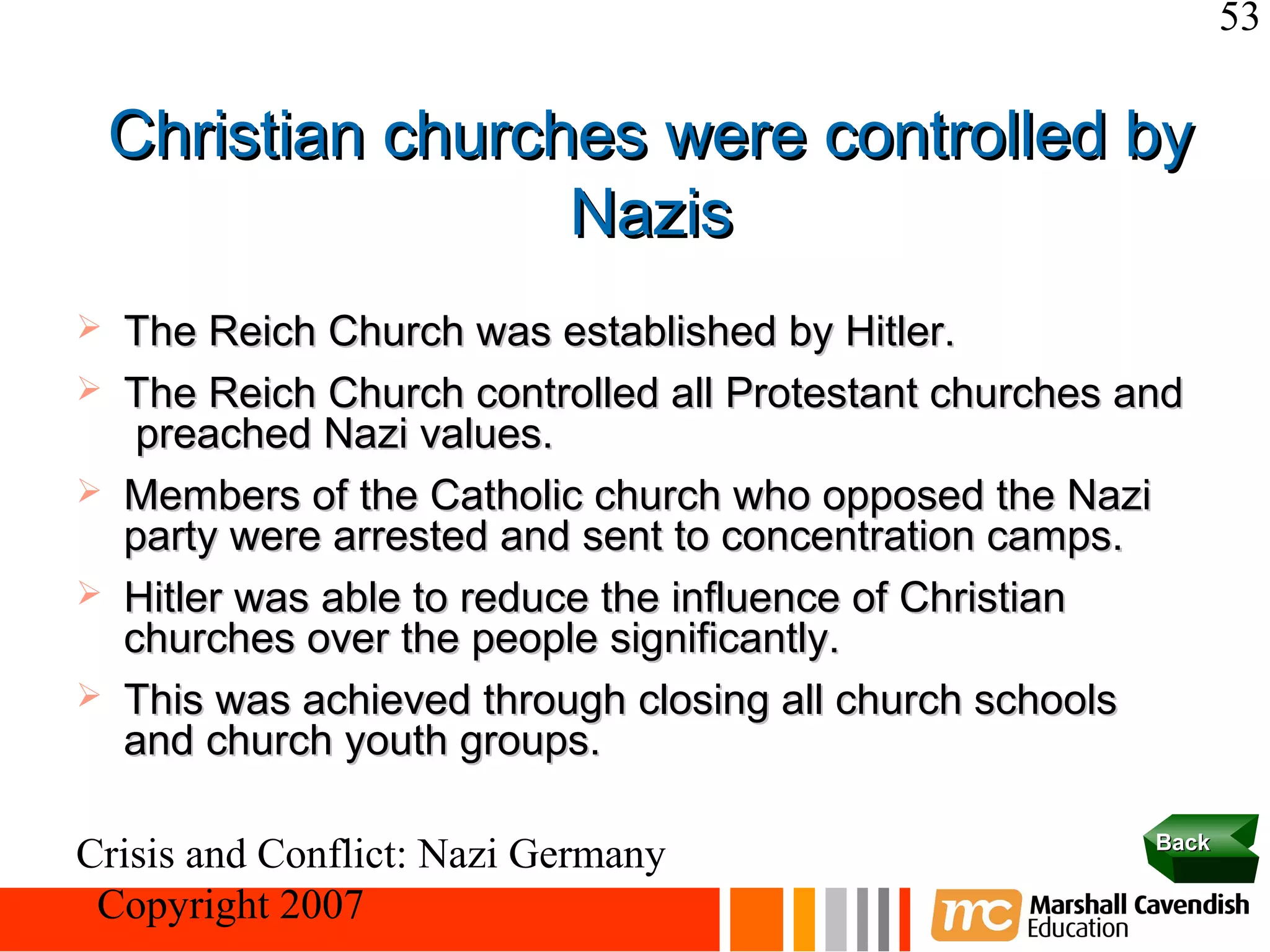 53

    Christian churches were controlled by
                    Nazis
   The Reich Church was established by Hitler.
   The Reich Church controlled all Protestant churches and
     preached Nazi values.
   Members of the Catholic church who opposed the Nazi
    party were arrested and sent to concentration camps.
   Hitler was able to reduce the influence of Christian
    churches over the people significantly.
   This was achieved through closing all church schools
    and church youth groups.

                                                         Back
Crisis and Conflict: Nazi Germany
 Copyright 2007
 