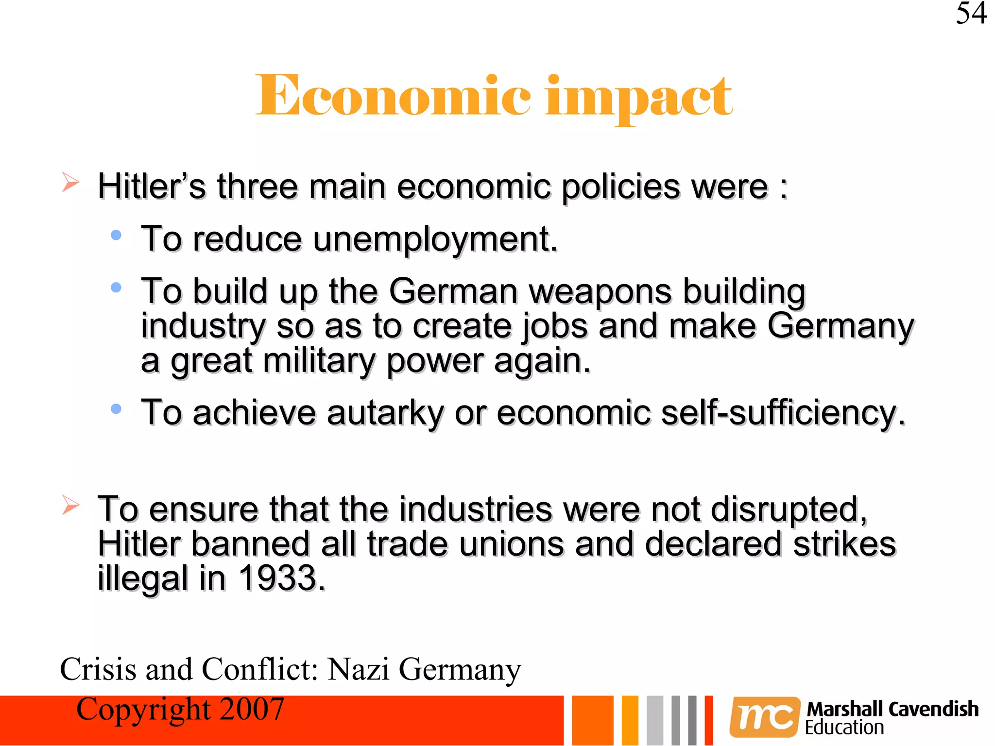 54

             Economic impact
   Hitler’s three main economic policies were :
    
       To reduce unemployment.
    
       To build up the German weapons building
       industry so as to create jobs and make Germany
       a great military power again.
     To achieve autarky or economic self-sufficiency.




   To ensure that the industries were not disrupted,
    Hitler banned all trade unions and declared strikes
    illegal in 1933.

Crisis and Conflict: Nazi Germany
 Copyright 2007
 