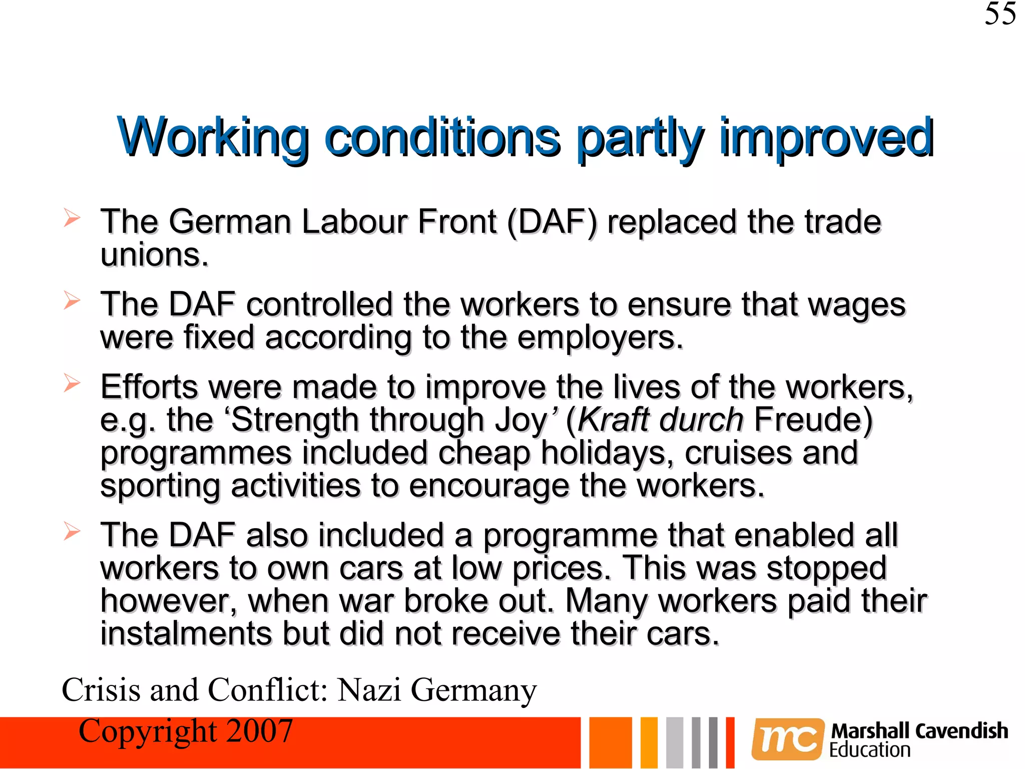 55


     Working conditions partly improved
   The German Labour Front (DAF) replaced the trade
    unions.
   The DAF controlled the workers to ensure that wages
    were fixed according to the employers.
   Efforts were made to improve the lives of the workers,
    e.g. the ‘Strength through Joy’ (Kraft durch Freude)
    programmes included cheap holidays, cruises and
    sporting activities to encourage the workers.
   The DAF also included a programme that enabled all
    workers to own cars at low prices. This was stopped
    however, when war broke out. Many workers paid their
    instalments but did not receive their cars.
Crisis and Conflict: Nazi Germany
 Copyright 2007
 