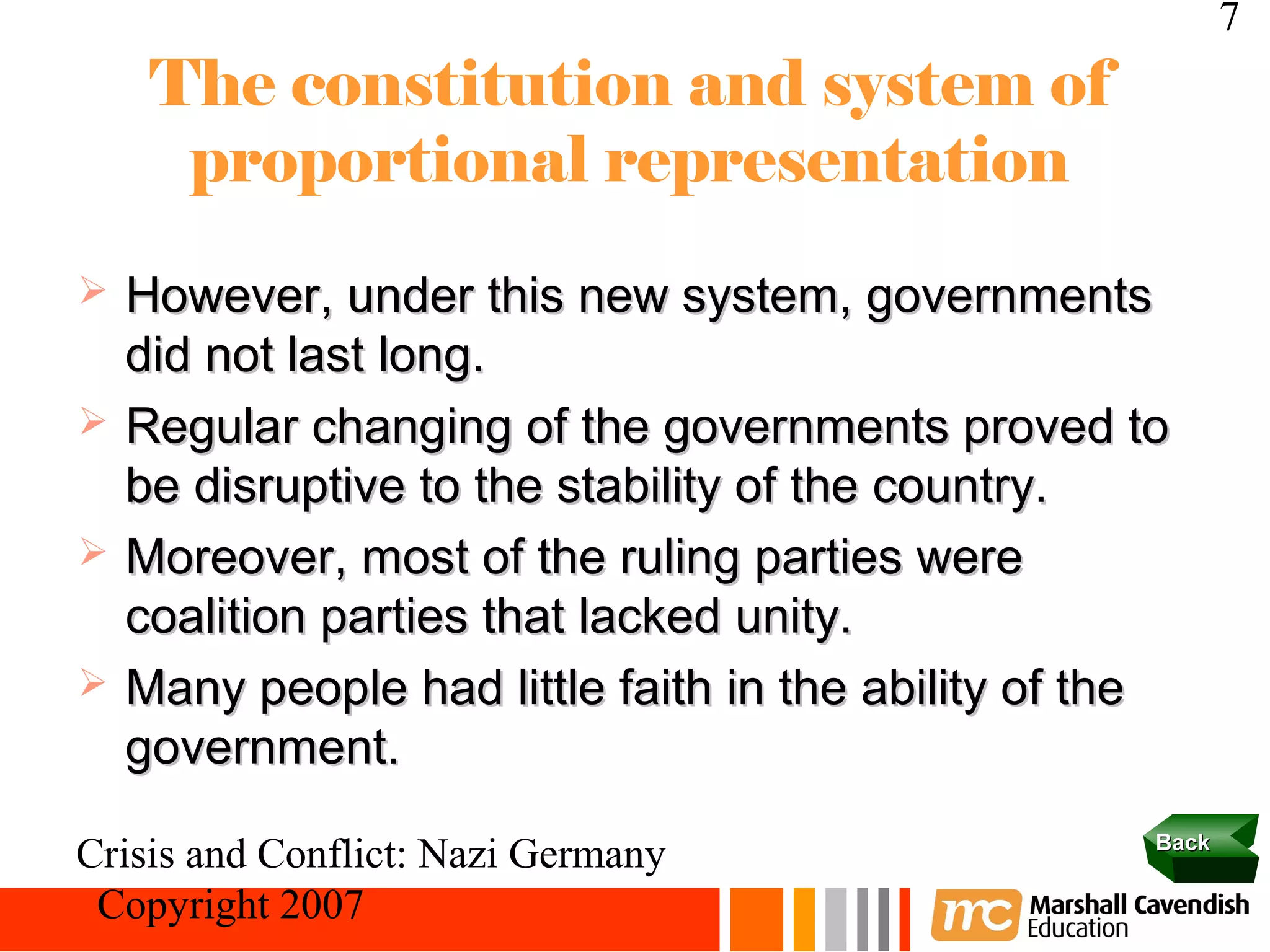 7
     The constitution and system of
      proportional representation
   However, under this new system, governments
    did not last long.
   Regular changing of the governments proved to
    be disruptive to the stability of the country.
   Moreover, most of the ruling parties were
    coalition parties that lacked unity.
   Many people had little faith in the ability of the
    government.
                                                     Back
Crisis and Conflict: Nazi Germany
 Copyright 2007
 