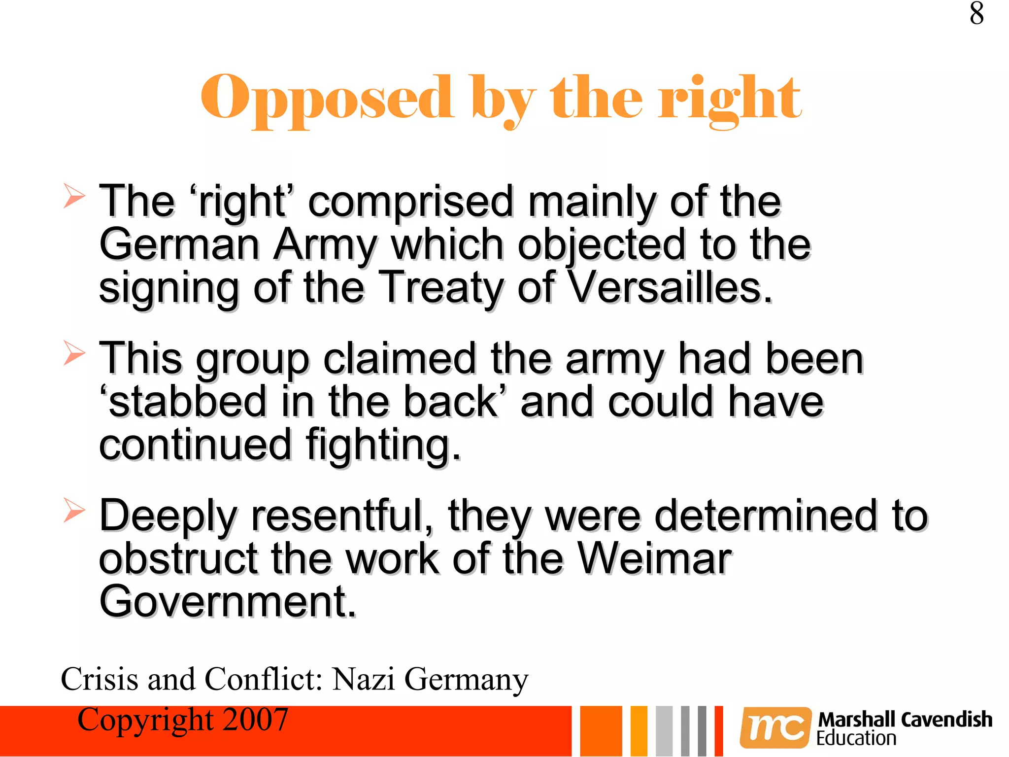8

         Opposed by the right
 The ‘right’ comprised mainly of the
  German Army which objected to the
  signing of the Treaty of Versailles.
 This group claimed the army had been
  ‘stabbed in the back’ and could have
  continued fighting.
 Deeply resentful, they were determined to
  obstruct the work of the Weimar
  Government.
Crisis and Conflict: Nazi Germany
 Copyright 2007
 
