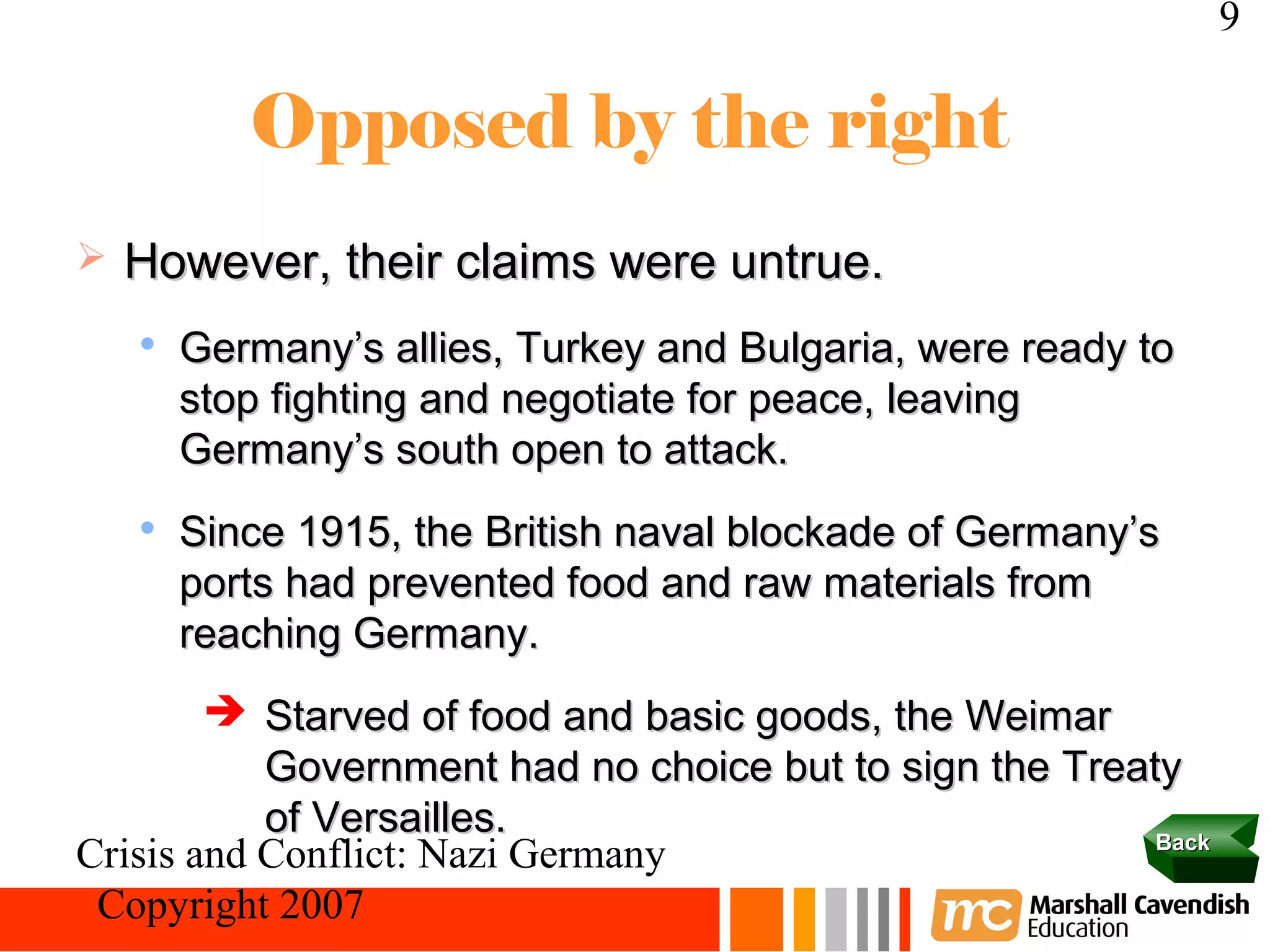 9

           Opposed by the right
   However, their claims were untrue.
    
        Germany’s allies, Turkey and Bulgaria, were ready to
        stop fighting and negotiate for peace, leaving
        Germany’s south open to attack.
    
        Since 1915, the British naval blockade of Germany’s
        ports had prevented food and raw materials from
        reaching Germany.
         Starved of food and basic goods, the Weimar
           Government had no choice but to sign the Treaty
           of Versailles.                                Back
Crisis and Conflict: Nazi Germany
 Copyright 2007
 