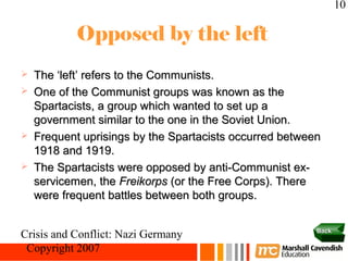 10

            Opposed by the left
   The ‘left’ refers to the Communists.
   One of the Communist groups was known as the
    Spartacists, a group which wanted to set up a
    government similar to the one in the Soviet Union.
   Frequent uprisings by the Spartacists occurred between
    1918 and 1919.
   The Spartacists were opposed by anti-Communist ex-
    servicemen, the Freikorps (or the Free Corps). There
    were frequent battles between both groups.

                                                         Back
Crisis and Conflict: Nazi Germany
 Copyright 2007
 