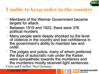 Back
                                                        12

Unable to keep order in the country
   Members of the Weimar Government became
    targets for attack.
   Between 1919 and 1922, there were 376
    political murders.
   Many people were deeply shocked by the level
    of violence in the country and lost confidence in
    the government’s ability to maintain law and
    order.
   The judges and police, many of whom preferred
    the days of autocratic rule under the Kaiser,
    were sympathetic towards the murderers and
    the murderers mostly received light sentences.
Crisis and Conflict: Nazi Germany
 Copyright 2007
 