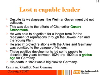 14

         Lost a capable leader
   Despite its weaknesses, the Weimar Government did not
    collapse.
   This was due to the efforts of Chancellor Gustav
    Stresemann.
   He was able to negotiate for a longer term for the
    repayment of reparations through the Dawes Plan and
    the Young Plan.
   He also improved relations with the Allies and Germany
    was admitted to the League of Nations.
   These positive developments led some people to
    describe the years between 1924 and 1929 as a golden
    age for Germany.
   His death in 1929 was a big blow to Germany.
Crisis and Conflict: Nazi Germany
 Copyright 2007
 