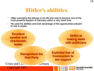 18


                  Hitler’s abilities
  Hitler overcame the failures in his life and rose to become one of the
   most powerful leaders of Germany within a very short time.
  He used his abilities and took advantage of the opportunities present
   to rise to power.


      Excellent
                                                            Skilful at
     speaker and
                                                          making deals
     charismatic
                                                         with politicians
       leader


             Reorganised the               Exploited fear of
               Nazi Party                  Communism to
                                             win support
Crisis and Conflict: Nazi Germany
 Copyright 2007
 