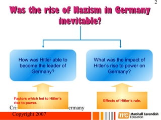 2
Was the rise of Nazism in Germany
            inevitable?



   How was Hitler able to           What was the impact of
   become the leader of             Hitler’s rise to power on
        Germany?                            Germany?




 Factors which led to Hitler’s
                                        Effects of Hitler’s rule.
 rise to power.
Crisis and Conflict: Nazi Germany
 Copyright 2007
 