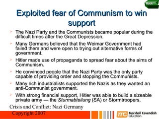 22
                                                                  Back


    Exploited fear of Communism to win
                   support
   The Nazi Party and the Communists became popular during the
    difficult times after the Great Depression.
   Many Germans believed that the Weimar Government had
    failed them and were open to trying out alternative forms of
    government.
   Hitler made use of propaganda to spread fear about the aims of
    Communism.
   He convinced people that the Nazi Party was the only party
    capable of providing order and stopping the Communists.
   Many rich industrialists supported the Nazis as they wanted an
    anti-Communist government.
   With strong financial support, Hitler was able to build a sizeable
    private army — the Sturmabteilung (SA) or Stormtroopers.
Crisis and Conflict: Nazi Germany
 Copyright 2007
 