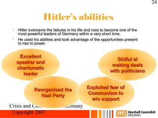 24


                  Hitler’s abilities
  Hitler overcame the failures in his life and rose to become one of the
   most powerful leaders of Germany within a very short time.
  He used his abilities and took advantage of the opportunities present
   to rise to power.


      Excellent
                                                            Skilful at
     speaker and
                                                          making deals
     charismatic
                                                         with politicians
       leader


             Reorganised the               Exploited fear of
               Nazi Party                  Communism to
                                             win support
Crisis and Conflict: Nazi Germany
 Copyright 2007
 