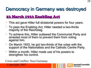 28

Democracy in Germany was destroyed
23 March 1933 Enabling Act
   This act gave Hitler full dictatorial powers for four years.
   To pass the Enabling Act, Hitler needed a two-thirds
    majority of the Reichstag.
   To achieve this, Hitler outlawed the Communist Party and
    arrested most of them to prevent them from voting
    against him.
   On March 1933, he got two-thirds of the votes with the
    support of the Nationalists and the Catholic Centre Party.
   Within a month, Hitler made use of his powers to
    strengthen his control.

Crisis and Conflict: Nazi Germany
 Copyright 2007
 