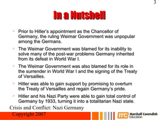 3

                      In a Nutshell
    Prior to Hitler’s appointment as the Chancellor of
     Germany, the ruling Weimar Government was unpopular
     among the Germans.
    The Weimar Government was blamed for its inability to
     solve many of the post-war problems Germany inherited
     from its defeat in World War I.
    The Weimar Government was also blamed for its role in
     the surrender in World War I and the signing of the Treaty
     of Versailles.
    Hitler was able to gain support by promising to overturn
     the Treaty of Versailles and regain Germany’s pride.
    Hitler and his Nazi Party were able to gain total control of
     Germany by 1933, turning it into a totalitarian Nazi state.
Crisis and Conflict: Nazi Germany
 Copyright 2007
 