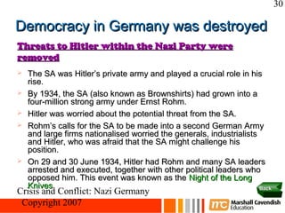 30

Democracy in Germany was destroyed
Threats to Hitler within the Nazi Party were
removed
   The SA was Hitler’s private army and played a crucial role in his
    rise.
   By 1934, the SA (also known as Brownshirts) had grown into a
    four-million strong army under Ernst Rohm.
   Hitler was worried about the potential threat from the SA.
   Rohm’s calls for the SA to be made into a second German Army
    and large firms nationalised worried the generals, industrialists
    and Hitler, who was afraid that the SA might challenge his
    position.
   On 29 and 30 June 1934, Hitler had Rohm and many SA leaders
    arrested and executed, together with other political leaders who
    opposed him. This event was known as the Night of the Long
    Knives.                                                           Back
Crisis and Conflict: Nazi Germany
 Copyright 2007
 