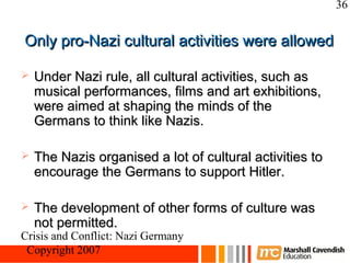 36


Only pro-Nazi cultural activities were allowed

   Under Nazi rule, all cultural activities, such as
    musical performances, films and art exhibitions,
    were aimed at shaping the minds of the
    Germans to think like Nazis.

   The Nazis organised a lot of cultural activities to
    encourage the Germans to support Hitler.

   The development of other forms of culture was
    not permitted.
Crisis and Conflict: Nazi Germany
 Copyright 2007
 