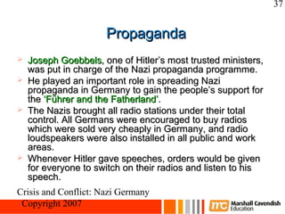 37


                      Propaganda
   Joseph Goebbels, one of Hitler’s most trusted ministers,
    was put in charge of the Nazi propaganda programme.
   He played an important role in spreading Nazi
    propaganda in Germany to gain the people’s support for
    the ‘Führer and the Fatherland’.
   The Nazis brought all radio stations under their total
    control. All Germans were encouraged to buy radios
    which were sold very cheaply in Germany, and radio
    loudspeakers were also installed in all public and work
    areas.
   Whenever Hitler gave speeches, orders would be given
    for everyone to switch on their radios and listen to his
    speech.
Crisis and Conflict: Nazi Germany
 Copyright 2007
 