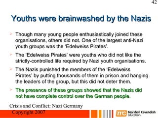 42


Youths were brainwashed by the Nazis
   Though many young people enthusiastically joined these
    organisations, others did not. One of the largest anti-Nazi
    youth groups was the ‘Edelweiss Pirates’.
   The ‘Edelweiss Pirates’ were youths who did not like the
    strictly-controlled life required by Nazi youth organisations.
   The Nazis punished the members of the ‘Edelweiss
    Pirates’ by putting thousands of them in prison and hanging
    the leaders of the group, but this did not deter them.
   The presence of these groups showed that the Nazis did
    not have complete control over the German people.
Crisis and Conflict: Nazi Germany
 Copyright 2007
 