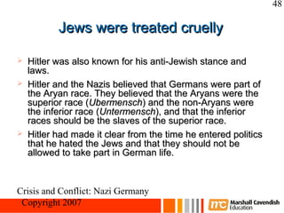 48

           Jews were treated cruelly

   Hitler was also known for his anti-Jewish stance and
    laws.
   Hitler and the Nazis believed that Germans were part of
    the Aryan race. They believed that the Aryans were the
    superior race (Ubermensch) and the non-Aryans were
    the inferior race (Untermensch), and that the inferior
    races should be the slaves of the superior race.
   Hitler had made it clear from the time he entered politics
    that he hated the Jews and that they should not be
    allowed to take part in German life.



Crisis and Conflict: Nazi Germany
 Copyright 2007
 