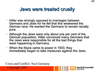 49

          Jews were treated cruelly

   Hitler was strongly opposed to marriages between
    Germans and Jews for he felt that this weakened the
    German race. He wanted the Germans to remain racially
    pure.
   Although the Jews were only about one per cent of the
    German population, Hitler convinced many Germans that
    the Jews were responsible for all the bad things that
    were happening in Germany.
   When the Nazis came to power in 1933, they
    immediately began to take measures against the Jews.



Crisis and Conflict: Nazi Germany
 Copyright 2007
 