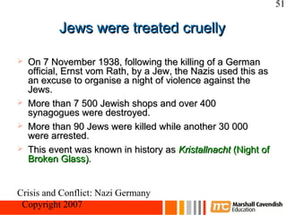 51

           Jews were treated cruelly

   On 7 November 1938, following the killing of a German
    official, Ernst vom Rath, by a Jew, the Nazis used this as
    an excuse to organise a night of violence against the
    Jews.
   More than 7 500 Jewish shops and over 400
    synagogues were destroyed.
   More than 90 Jews were killed while another 30 000
    were arrested.
   This event was known in history as Kristallnacht (Night of
    Broken Glass).


Crisis and Conflict: Nazi Germany
 Copyright 2007
 