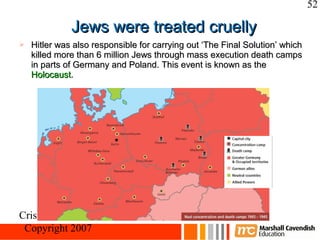 52

              Jews were treated cruelly
   Hitler was also responsible for carrying out ‘The Final Solution’ which
    killed more than 6 million Jews through mass execution death camps
    in parts of Germany and Poland. This event is known as the
    Holocaust.




Crisis and Conflict: Nazi Germany
 Copyright 2007
 