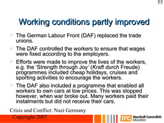55


     Working conditions partly improved
   The German Labour Front (DAF) replaced the trade
    unions.
   The DAF controlled the workers to ensure that wages
    were fixed according to the employers.
   Efforts were made to improve the lives of the workers,
    e.g. the ‘Strength through Joy’ (Kraft durch Freude)
    programmes included cheap holidays, cruises and
    sporting activities to encourage the workers.
   The DAF also included a programme that enabled all
    workers to own cars at low prices. This was stopped
    however, when war broke out. Many workers paid their
    instalments but did not receive their cars.
Crisis and Conflict: Nazi Germany
 Copyright 2007
 