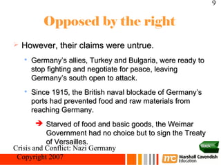 9

           Opposed by the right
   However, their claims were untrue.
    
        Germany’s allies, Turkey and Bulgaria, were ready to
        stop fighting and negotiate for peace, leaving
        Germany’s south open to attack.
    
        Since 1915, the British naval blockade of Germany’s
        ports had prevented food and raw materials from
        reaching Germany.
         Starved of food and basic goods, the Weimar
           Government had no choice but to sign the Treaty
           of Versailles.                                Back
Crisis and Conflict: Nazi Germany
 Copyright 2007
 