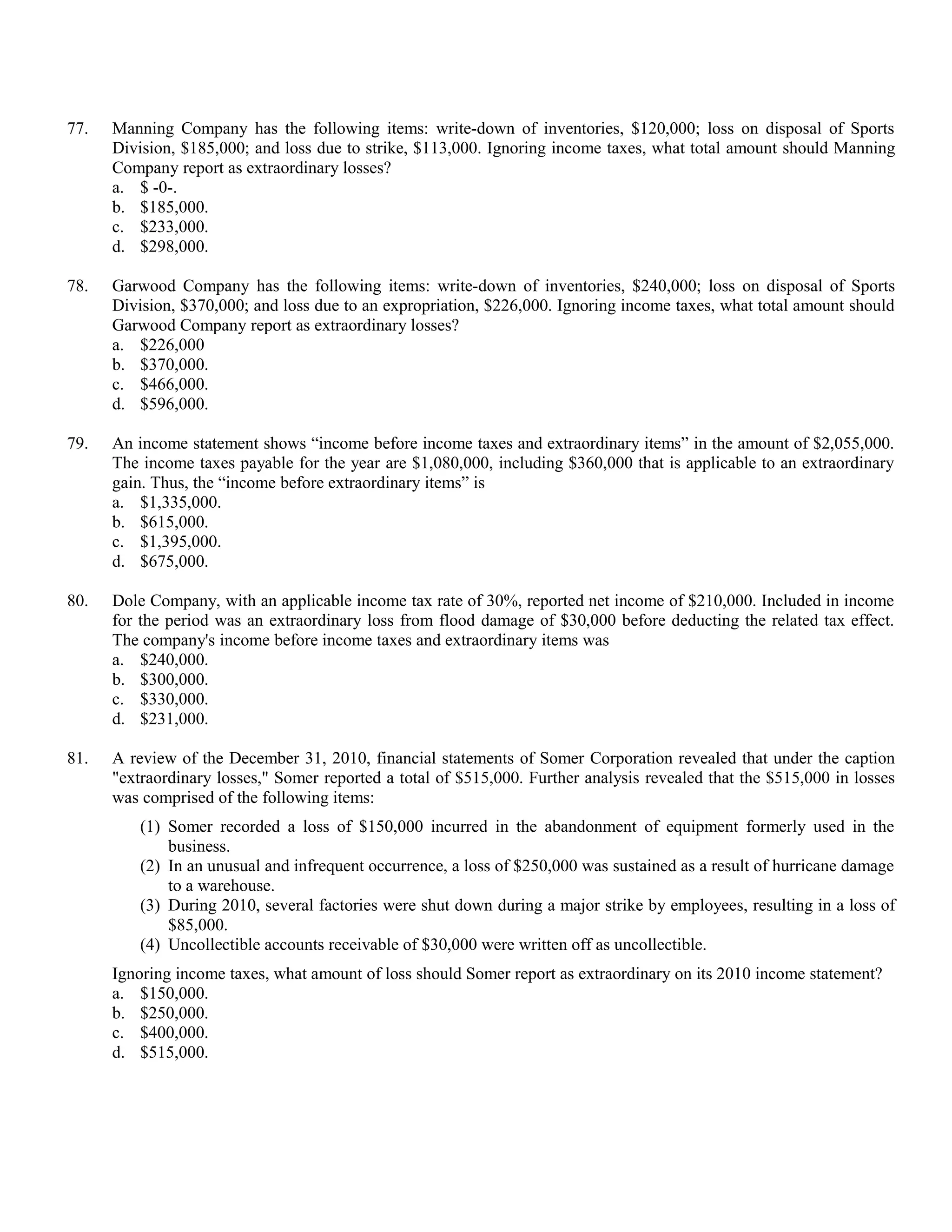 77.   Manning Company has the following items: write-down of inventories, $120,000; loss on disposal of Sports
      Division, $185,000; and loss due to strike, $113,000. Ignoring income taxes, what total amount should Manning
      Company report as extraordinary losses?
      a. $ -0-.
      b. $185,000.
      c. $233,000.
      d. $298,000.

78.   Garwood Company has the following items: write-down of inventories, $240,000; loss on disposal of Sports
      Division, $370,000; and loss due to an expropriation, $226,000. Ignoring income taxes, what total amount should
      Garwood Company report as extraordinary losses?
      a. $226,000
      b. $370,000.
      c. $466,000.
      d. $596,000.

79.   An income statement shows “income before income taxes and extraordinary items” in the amount of $2,055,000.
      The income taxes payable for the year are $1,080,000, including $360,000 that is applicable to an extraordinary
      gain. Thus, the “income before extraordinary items” is
      a. $1,335,000.
      b. $615,000.
      c. $1,395,000.
      d. $675,000.

80.   Dole Company, with an applicable income tax rate of 30%, reported net income of $210,000. Included in income
      for the period was an extraordinary loss from flood damage of $30,000 before deducting the related tax effect.
      The company's income before income taxes and extraordinary items was
      a. $240,000.
      b. $300,000.
      c. $330,000.
      d. $231,000.

81.   A review of the December 31, 2010, financial statements of Somer Corporation revealed that under the caption
      "extraordinary losses," Somer reported a total of $515,000. Further analysis revealed that the $515,000 in losses
      was comprised of the following items:
          (1) Somer recorded a loss of $150,000 incurred in the abandonment of equipment formerly used in the
              business.
          (2) In an unusual and infrequent occurrence, a loss of $250,000 was sustained as a result of hurricane damage
              to a warehouse.
          (3) During 2010, several factories were shut down during a major strike by employees, resulting in a loss of
              $85,000.
          (4) Uncollectible accounts receivable of $30,000 were written off as uncollectible.
      Ignoring income taxes, what amount of loss should Somer report as extraordinary on its 2010 income statement?
      a. $150,000.
      b. $250,000.
      c. $400,000.
      d. $515,000.
 