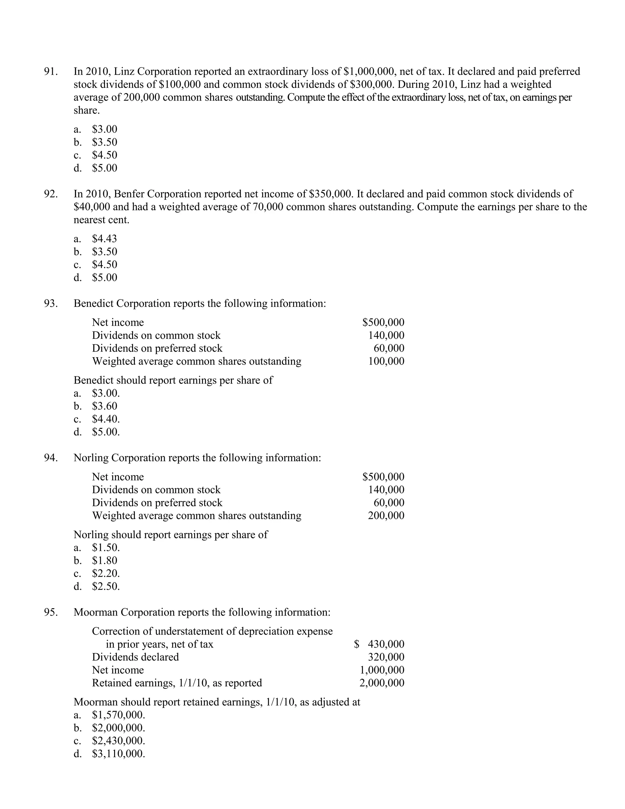 91.   In 2010, Linz Corporation reported an extraordinary loss of $1,000,000, net of tax. It declared and paid preferred
      stock dividends of $100,000 and common stock dividends of $300,000. During 2010, Linz had a weighted
      average of 200,000 common shares outstanding. Compute the effect of the extraordinary loss, net of tax, on earnings per
      share.
      a.   $3.00
      b.   $3.50
      c.   $4.50
      d.   $5.00

92.   In 2010, Benfer Corporation reported net income of $350,000. It declared and paid common stock dividends of
      $40,000 and had a weighted average of 70,000 common shares outstanding. Compute the earnings per share to the
      nearest cent.
      a.   $4.43
      b.   $3.50
      c.   $4.50
      d.   $5.00

93.   Benedict Corporation reports the following information:
           Net income                                                    $500,000
           Dividends on common stock                                      140,000
           Dividends on preferred stock                                    60,000
           Weighted average common shares outstanding                     100,000
      Benedict should report earnings per share of
      a. $3.00.
      b. $3.60
      c. $4.40.
      d. $5.00.

94.   Norling Corporation reports the following information:
           Net income                                                    $500,000
           Dividends on common stock                                      140,000
           Dividends on preferred stock                                    60,000
           Weighted average common shares outstanding                     200,000
      Norling should report earnings per share of
      a. $1.50.
      b. $1.80
      c. $2.20.
      d. $2.50.

95.   Moorman Corporation reports the following information:
           Correction of understatement of depreciation expense
             in prior years, net of tax                                $ 430,000
           Dividends declared                                             320,000
           Net income                                                   1,000,000
           Retained earnings, 1/1/10, as reported                       2,000,000
      Moorman should report retained earnings, 1/1/10, as adjusted at
      a. $1,570,000.
      b. $2,000,000.
      c. $2,430,000.
      d. $3,110,000.
 