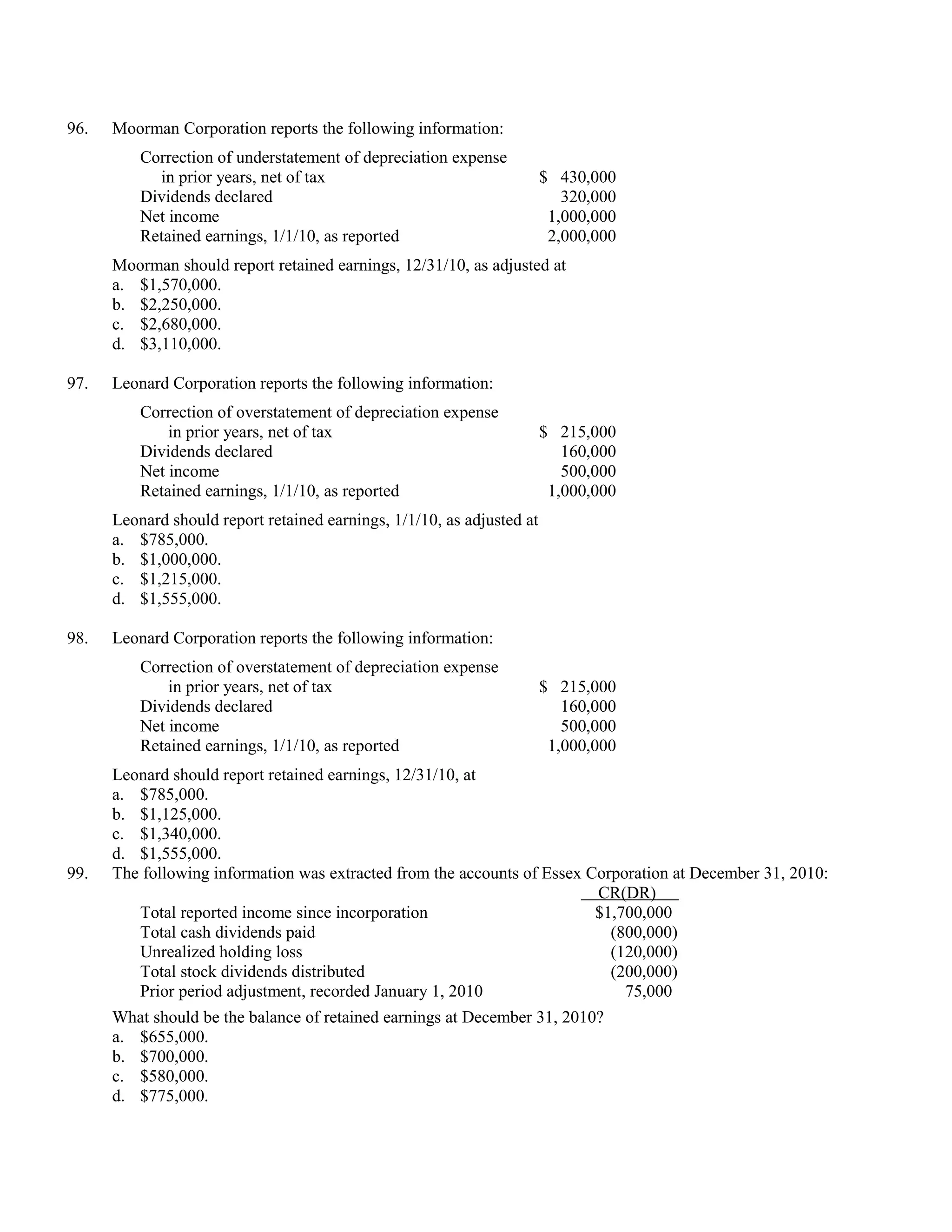 96.   Moorman Corporation reports the following information:
          Correction of understatement of depreciation expense
            in prior years, net of tax                                  $ 430,000
          Dividends declared                                               320,000
          Net income                                                     1,000,000
          Retained earnings, 1/1/10, as reported                         2,000,000
      Moorman should report retained earnings, 12/31/10, as adjusted at
      a. $1,570,000.
      b. $2,250,000.
      c. $2,680,000.
      d. $3,110,000.

97.   Leonard Corporation reports the following information:
          Correction of overstatement of depreciation expense
              in prior years, net of tax                                $ 215,000
          Dividends declared                                               160,000
          Net income                                                       500,000
          Retained earnings, 1/1/10, as reported                         1,000,000
      Leonard should report retained earnings, 1/1/10, as adjusted at
      a. $785,000.
      b. $1,000,000.
      c. $1,215,000.
      d. $1,555,000.

98.   Leonard Corporation reports the following information:
          Correction of overstatement of depreciation expense
              in prior years, net of tax                                $ 215,000
          Dividends declared                                               160,000
          Net income                                                       500,000
          Retained earnings, 1/1/10, as reported                         1,000,000
      Leonard should report retained earnings, 12/31/10, at
      a. $785,000.
      b. $1,125,000.
      c. $1,340,000.
      d. $1,555,000.
99.   The following information was extracted from the accounts of Essex Corporation at December 31, 2010:
                                                                          CR(DR)
         Total reported income since incorporation                        $1,700,000
         Total cash dividends paid                                          (800,000)
         Unrealized holding loss                                            (120,000)
         Total stock dividends distributed                                  (200,000)
         Prior period adjustment, recorded January 1, 2010                    75,000
      What should be the balance of retained earnings at December 31, 2010?
      a. $655,000.
      b. $700,000.
      c. $580,000.
      d. $775,000.
 