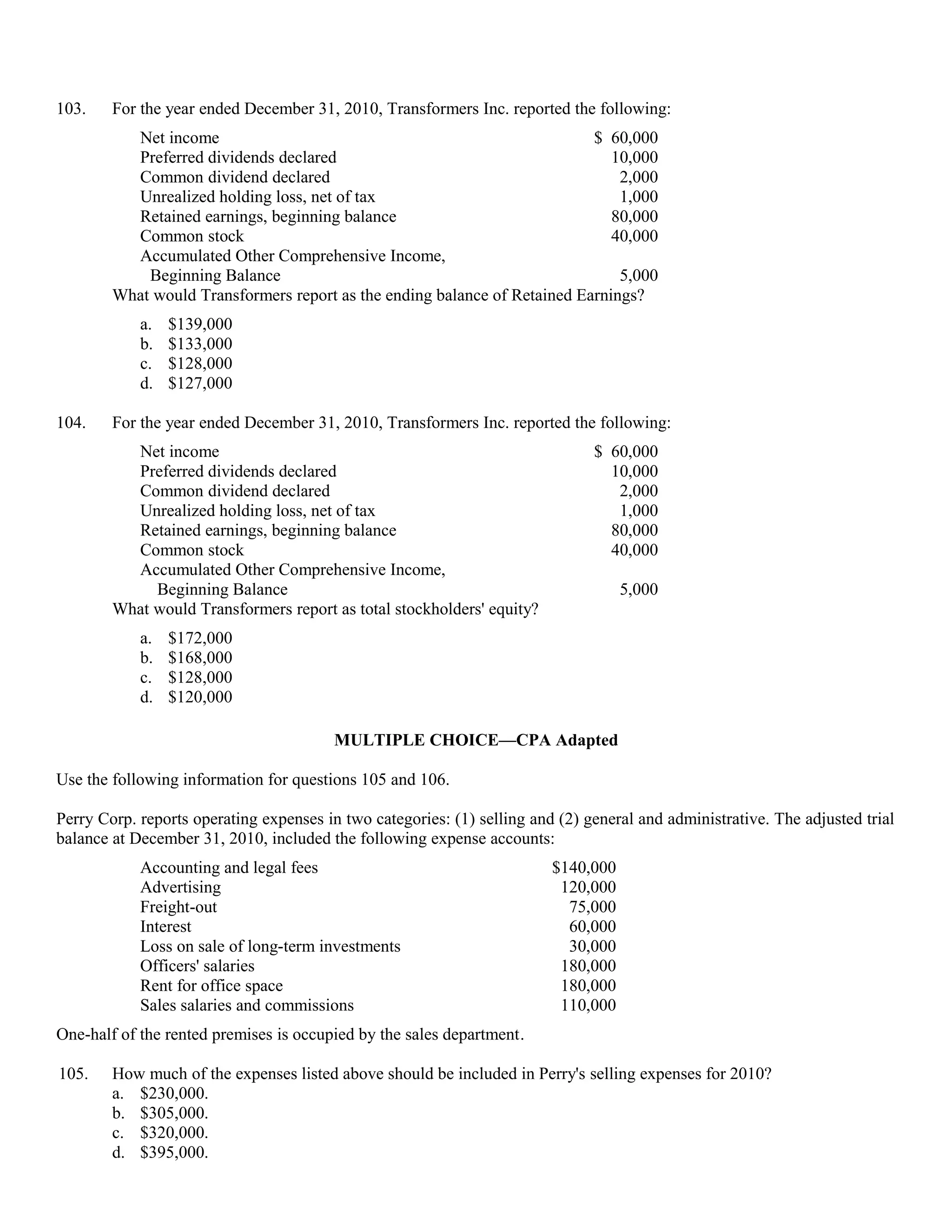 103.    For the year ended December 31, 2010, Transformers Inc. reported the following:
          Net income                                                       $ 60,000
          Preferred dividends declared                                        10,000
          Common dividend declared                                             2,000
          Unrealized holding loss, net of tax                                  1,000
          Retained earnings, beginning balance                                80,000
          Common stock                                                        40,000
          Accumulated Other Comprehensive Income,
            Beginning Balance                                                  5,000
        What would Transformers report as the ending balance of Retained Earnings?
            a.   $139,000
            b.   $133,000
            c.   $128,000
            d.   $127,000

104.    For the year ended December 31, 2010, Transformers Inc. reported the following:
          Net income                                                           $ 60,000
          Preferred dividends declared                                           10,000
          Common dividend declared                                                2,000
          Unrealized holding loss, net of tax                                     1,000
          Retained earnings, beginning balance                                   80,000
          Common stock                                                           40,000
          Accumulated Other Comprehensive Income,
             Beginning Balance                                                      5,000
        What would Transformers report as total stockholders' equity?
            a.   $172,000
            b.   $168,000
            c.   $128,000
            d.   $120,000

                                         MULTIPLE CHOICE—CPA Adapted

Use the following information for questions 105 and 106.

Perry Corp. reports operating expenses in two categories: (1) selling and (2) general and administrative. The adjusted trial
balance at December 31, 2010, included the following expense accounts:
            Accounting and legal fees                                    $140,000
            Advertising                                                   120,000
            Freight-out                                                    75,000
            Interest                                                       60,000
            Loss on sale of long-term investments                          30,000
            Officers' salaries                                            180,000
            Rent for office space                                         180,000
            Sales salaries and commissions                                110,000
One-half of the rented premises is occupied by the sales department.

105.    How much of the expenses listed above should be included in Perry's selling expenses for 2010?
        a. $230,000.
        b. $305,000.
        c. $320,000.
        d. $395,000.
 