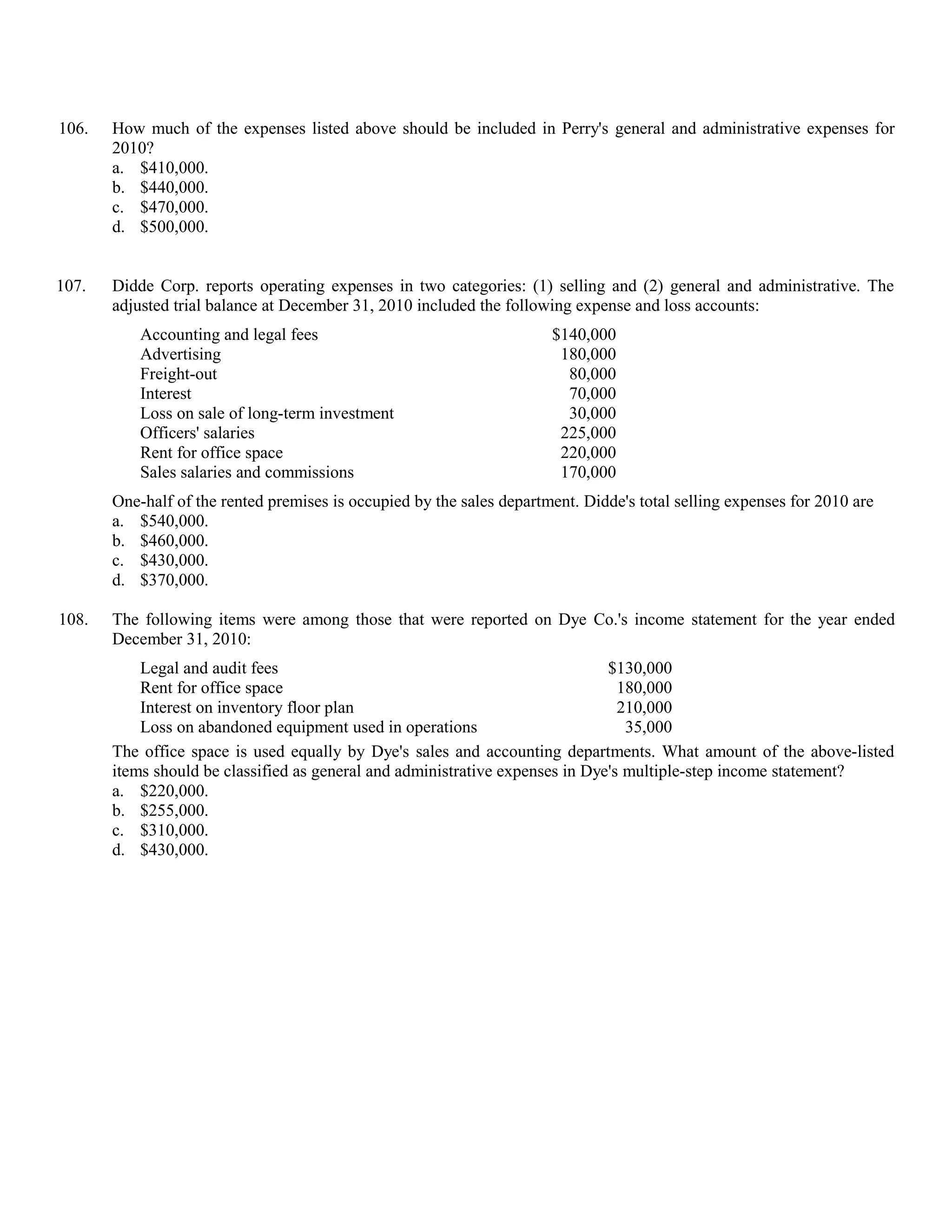 106.   How much of the expenses listed above should be included in Perry's general and administrative expenses for
       2010?
       a. $410,000.
       b. $440,000.
       c. $470,000.
       d. $500,000.


107.   Didde Corp. reports operating expenses in two categories: (1) selling and (2) general and administrative. The
       adjusted trial balance at December 31, 2010 included the following expense and loss accounts:
           Accounting and legal fees                                   $140,000
           Advertising                                                  180,000
           Freight-out                                                   80,000
           Interest                                                      70,000
           Loss on sale of long-term investment                          30,000
           Officers' salaries                                           225,000
           Rent for office space                                        220,000
           Sales salaries and commissions                               170,000
       One-half of the rented premises is occupied by the sales department. Didde's total selling expenses for 2010 are
       a. $540,000.
       b. $460,000.
       c. $430,000.
       d. $370,000.

108.   The following items were among those that were reported on Dye Co.'s income statement for the year ended
       December 31, 2010:
           Legal and audit fees                                                $130,000
           Rent for office space                                                 180,000
           Interest on inventory floor plan                                      210,000
           Loss on abandoned equipment used in operations                         35,000
       The office space is used equally by Dye's sales and accounting departments. What amount of the above-listed
       items should be classified as general and administrative expenses in Dye's multiple-step income statement?
       a. $220,000.
       b. $255,000.
       c. $310,000.
       d. $430,000.
 