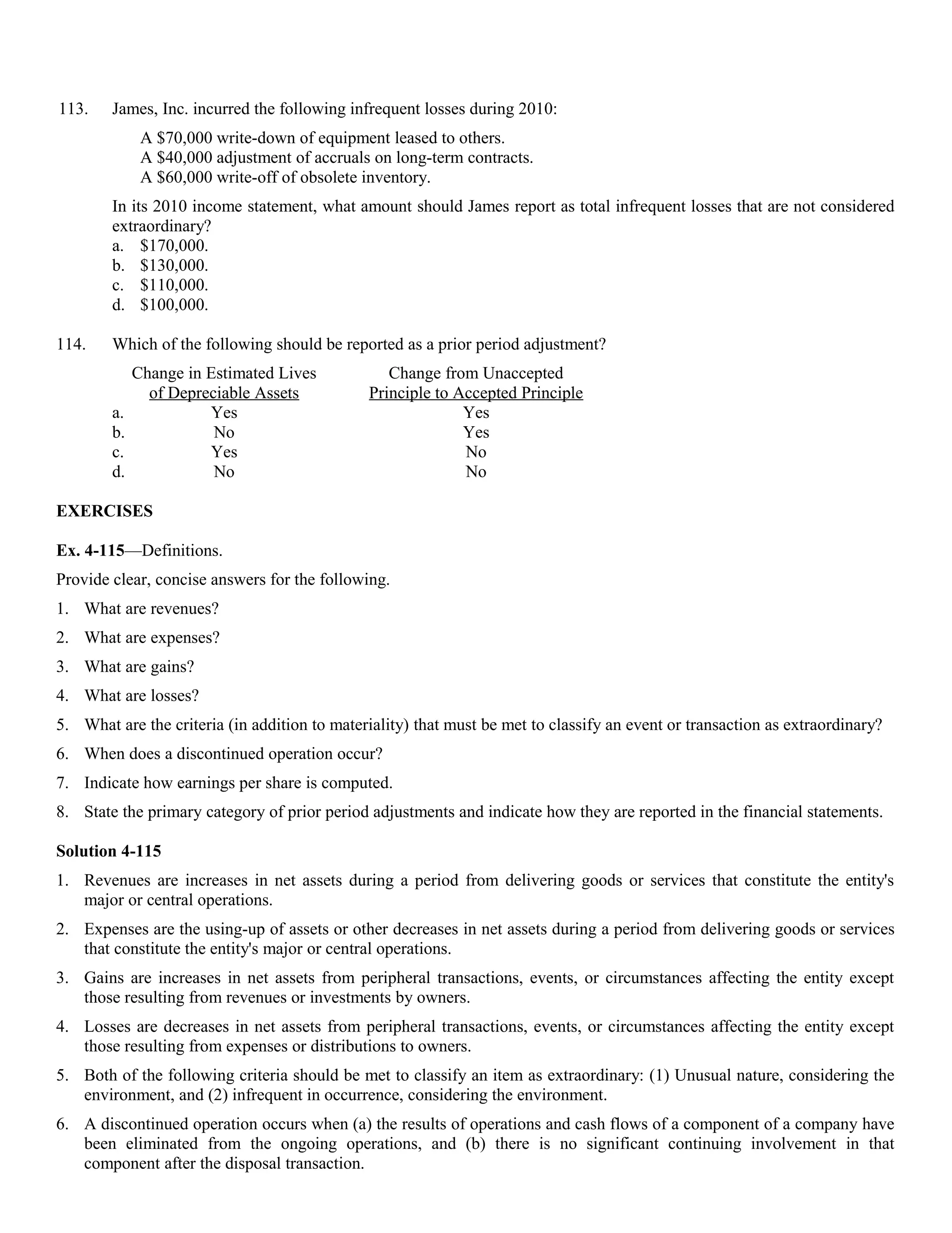 113.    James, Inc. incurred the following infrequent losses during 2010:
              A $70,000 write-down of equipment leased to others.
              A $40,000 adjustment of accruals on long-term contracts.
              A $60,000 write-off of obsolete inventory.
        In its 2010 income statement, what amount should James report as total infrequent losses that are not considered
        extraordinary?
        a. $170,000.
        b. $130,000.
        c. $110,000.
        d. $100,000.

114.    Which of the following should be reported as a prior period adjustment?
             Change in Estimated Lives           Change from Unaccepted
               of Depreciable Assets          Principle to Accepted Principle
        a.             Yes                                  Yes
        b.              No                                  Yes
        c.             Yes                                  No
        d.              No                                  No

EXERCISES

Ex. 4-115—Definitions.
Provide clear, concise answers for the following.
1. What are revenues?
2. What are expenses?
3. What are gains?
4. What are losses?
5. What are the criteria (in addition to materiality) that must be met to classify an event or transaction as extraordinary?
6. When does a discontinued operation occur?
7. Indicate how earnings per share is computed.
8. State the primary category of prior period adjustments and indicate how they are reported in the financial statements.

Solution 4-115
1. Revenues are increases in net assets during a period from delivering goods or services that constitute the entity's
   major or central operations.
2. Expenses are the using-up of assets or other decreases in net assets during a period from delivering goods or services
   that constitute the entity's major or central operations.
3. Gains are increases in net assets from peripheral transactions, events, or circumstances affecting the entity except
   those resulting from revenues or investments by owners.
4. Losses are decreases in net assets from peripheral transactions, events, or circumstances affecting the entity except
   those resulting from expenses or distributions to owners.
5. Both of the following criteria should be met to classify an item as extraordinary: (1) Unusual nature, considering the
   environment, and (2) infrequent in occurrence, considering the environment.
6. A discontinued operation occurs when (a) the results of operations and cash flows of a component of a company have
   been eliminated from the ongoing operations, and (b) there is no significant continuing involvement in that
   component after the disposal transaction.
 