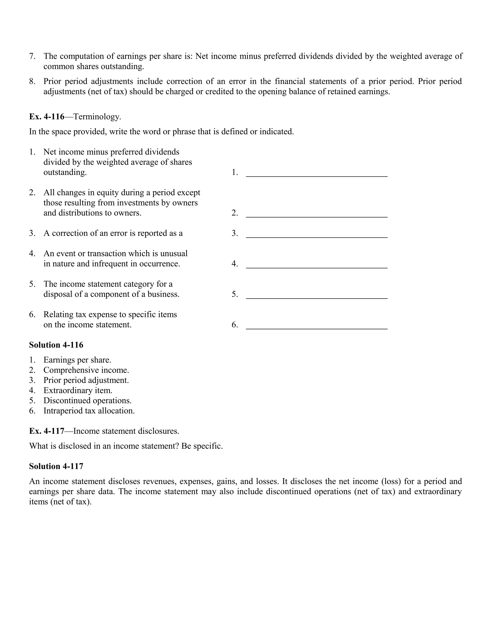 7. The computation of earnings per share is: Net income minus preferred dividends divided by the weighted average of
   common shares outstanding.
8. Prior period adjustments include correction of an error in the financial statements of a prior period. Prior period
   adjustments (net of tax) should be charged or credited to the opening balance of retained earnings.

Ex. 4-116—Terminology.
In the space provided, write the word or phrase that is defined or indicated.

1. Net income minus preferred dividends
   divided by the weighted average of shares
   outstanding.                                           1. ________________________________

2. All changes in equity during a period except
   those resulting from investments by owners
   and distributions to owners.                           2. ________________________________

3. A correction of an error is reported as a              3. ________________________________

4. An event or transaction which is unusual
   in nature and infrequent in occurrence.                4. ________________________________

5. The income statement category for a
   disposal of a component of a business.                 5. ________________________________

6. Relating tax expense to specific items
   on the income statement.                               6. ________________________________

Solution 4-116
1.   Earnings per share.
2.   Comprehensive income.
3.   Prior period adjustment.
4.   Extraordinary item.
5.   Discontinued operations.
6.   Intraperiod tax allocation.

Ex. 4-117—Income statement disclosures.
What is disclosed in an income statement? Be specific.

Solution 4-117
An income statement discloses revenues, expenses, gains, and losses. It discloses the net income (loss) for a period and
earnings per share data. The income statement may also include discontinued operations (net of tax) and extraordinary
items (net of tax).
 
