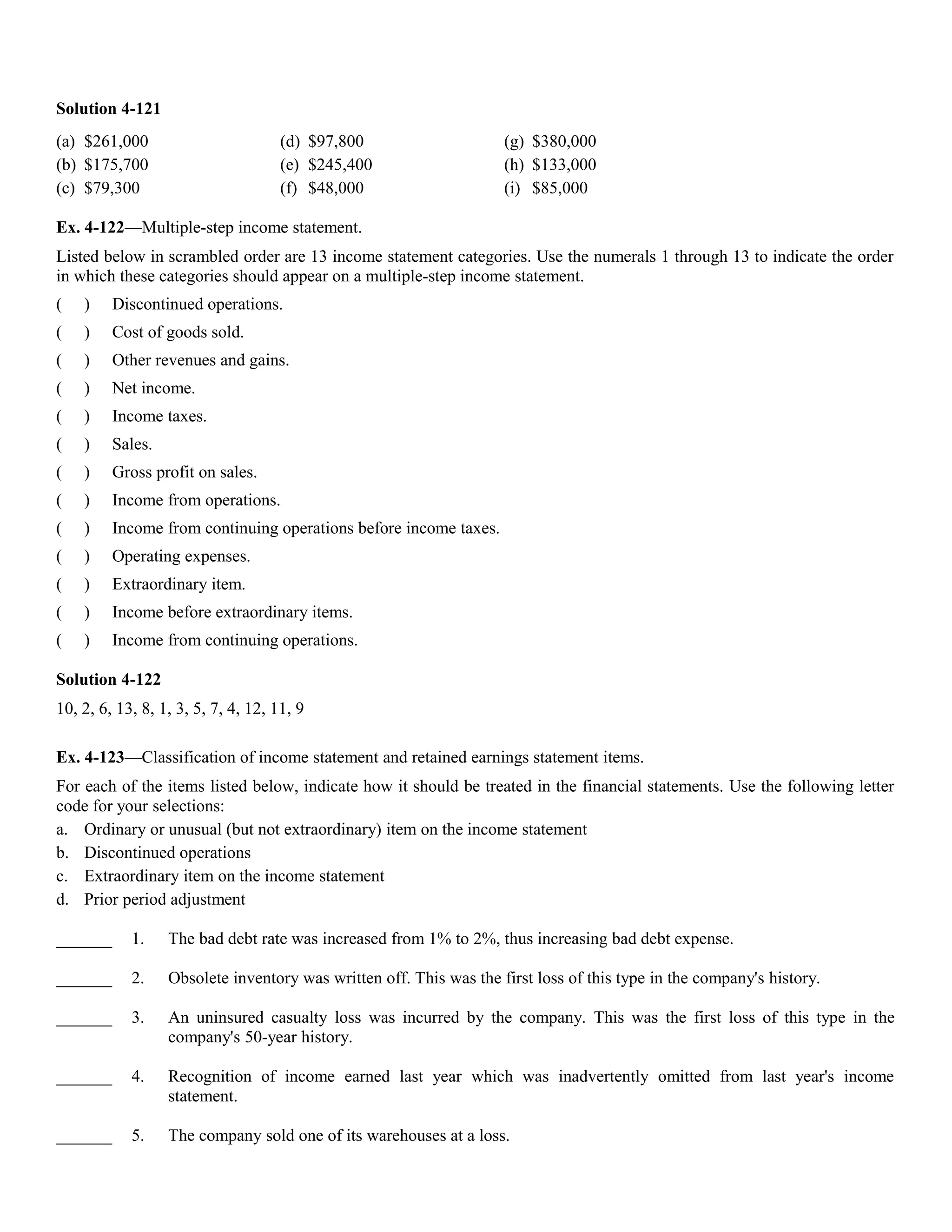 Solution 4-121
(a) $261,000                         (d) $97,800                     (g) $380,000
(b) $175,700                         (e) $245,400                    (h) $133,000
(c) $79,300                          (f) $48,000                     (i) $85,000

Ex. 4-122—Multiple-step income statement.
Listed below in scrambled order are 13 income statement categories. Use the numerals 1 through 13 to indicate the order
in which these categories should appear on a multiple-step income statement.
(   )     Discontinued operations.
(   )     Cost of goods sold.
(   )     Other revenues and gains.
(   )     Net income.
(   )     Income taxes.
(   )     Sales.
(   )     Gross profit on sales.
(   )     Income from operations.
(   )     Income from continuing operations before income taxes.
(   )     Operating expenses.
(   )     Extraordinary item.
(   )     Income before extraordinary items.
(   )     Income from continuing operations.

Solution 4-122
10, 2, 6, 13, 8, 1, 3, 5, 7, 4, 12, 11, 9

Ex. 4-123—Classification of income statement and retained earnings statement items.
For each of the items listed below, indicate how it should be treated in the financial statements. Use the following letter
code for your selections:
a. Ordinary or unusual (but not extraordinary) item on the income statement
b. Discontinued operations
c. Extraordinary item on the income statement
d. Prior period adjustment

_______     1.     The bad debt rate was increased from 1% to 2%, thus increasing bad debt expense.

_______     2.     Obsolete inventory was written off. This was the first loss of this type in the company's history.

_______     3.     An uninsured casualty loss was incurred by the company. This was the first loss of this type in the
                   company's 50-year history.

_______     4.     Recognition of income earned last year which was inadvertently omitted from last year's income
                   statement.

_______     5.     The company sold one of its warehouses at a loss.
 