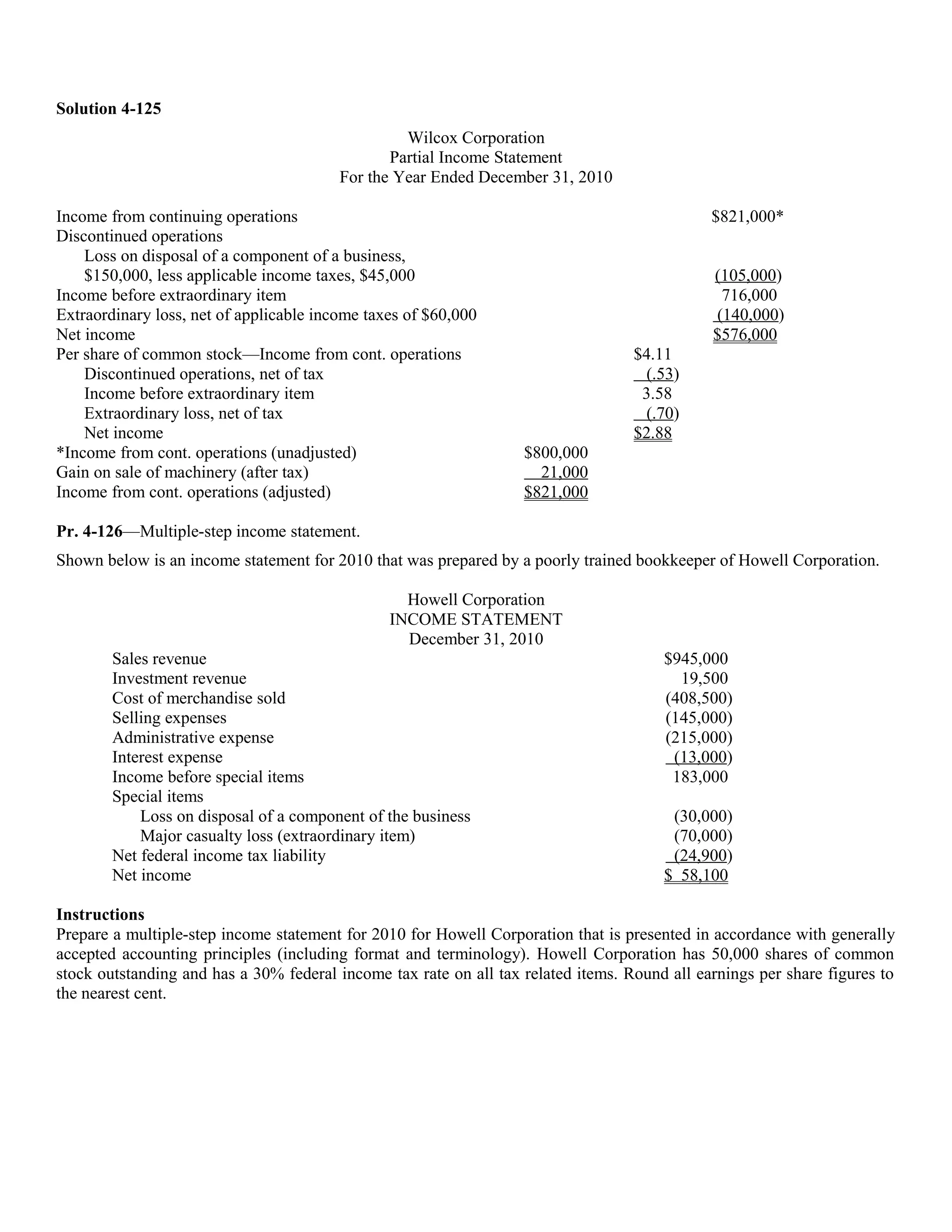 Solution 4-125
                                                  Wilcox Corporation
                                                Partial Income Statement
                                         For the Year Ended December 31, 2010

Income from continuing operations                                                             $821,000*
Discontinued operations
    Loss on disposal of a component of a business,
    $150,000, less applicable income taxes, $45,000                                           (105,000)
Income before extraordinary item                                                               716,000
Extraordinary loss, net of applicable income taxes of $60,000                                 (140,000)
Net income                                                                                    $576,000
Per share of common stock—Income from cont. operations                             $4.11
    Discontinued operations, net of tax                                             (.53)
    Income before extraordinary item                                                3.58
    Extraordinary loss, net of tax                                                  (.70)
    Net income                                                                     $2.88
*Income from cont. operations (unadjusted)                         $800,000
Gain on sale of machinery (after tax)                                21,000
Income from cont. operations (adjusted)                            $821,000

Pr. 4-126—Multiple-step income statement.
Shown below is an income statement for 2010 that was prepared by a poorly trained bookkeeper of Howell Corporation.

                                                  Howell Corporation
                                                INCOME STATEMENT
                                                  December 31, 2010
        Sales revenue                                                                  $945,000
        Investment revenue                                                               19,500
        Cost of merchandise sold                                                       (408,500)
        Selling expenses                                                               (145,000)
        Administrative expense                                                         (215,000)
        Interest expense                                                                (13,000)
        Income before special items                                                     183,000
        Special items
            Loss on disposal of a component of the business                             (30,000)
            Major casualty loss (extraordinary item)                                    (70,000)
        Net federal income tax liability                                                (24,900)
        Net income                                                                     $ 58,100

Instructions
Prepare a multiple-step income statement for 2010 for Howell Corporation that is presented in accordance with generally
accepted accounting principles (including format and terminology). Howell Corporation has 50,000 shares of common
stock outstanding and has a 30% federal income tax rate on all tax related items. Round all earnings per share figures to
the nearest cent.
 